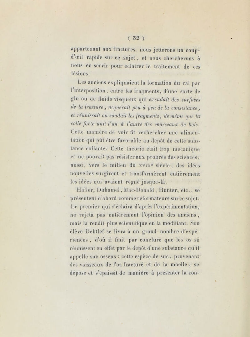 appartenant aux tractures, nous jetterons un coup- (1 œil rapide sur ce sujet , et nous chercherons à nous en servir pour éclairer le traitement de ces lésions. Les anciens expliquaient la formation du cal par 1 interposition, entre les fragments, d’une sorte de glu ou de lluide visqueux qui exsudait des surfaces de la fracture j acquérait peu à peu de la consistance, et réunissait ou soudait les fragments, de même que la colle forte unit l’un à Vautre des morceaux de bois. Celte manière de voir fit rechercher une alimen- tation qui put être favorable au dépôt de cette subs- tance collante. Celte théorie était trop mécanique et ne pouvait pas résister aux progrès des sciences ; aussi, vers le milieu du xvnie siècle, des idées nouvelles surgirent et transformèrent entièrement les idées qui avaient régné jusque-là. Haller, Duhamel, Mac-Donald , limiter, etc., se présentent d’abord comme réformateurs sur ce sujet. Le premier qui s’éclaira d’après l’expérimentation, ne rejeta pas entièrement l’opinion des anciens , mais la rendit plus scientifique en la modifiant. Son élève Debtlef se livra à un grand nombre d’expé- riences , d’où il finit par conclure que les os se réunissent en effet par le dépôt d’une substance qu’il appelle suc osseux : cette espèce de suc, provenant des vaisseaux de l’os fracturé et de la moelle , se dépose et s’épaissit de manière à présenter la con-