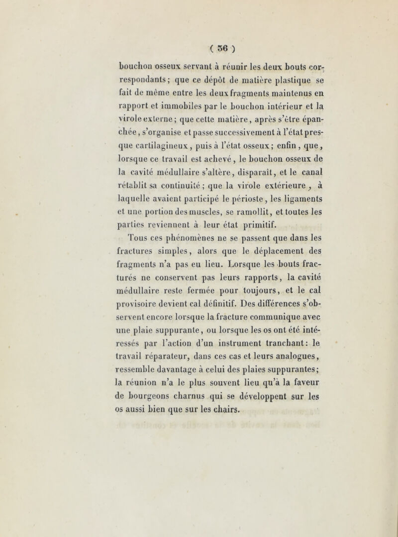 bouchon osseux servant à réunir les deux bouts cor- respondants; que ce dépôt de matière plastique se fait de même entre les deux fragments maintenus en rapport et immobiles par le bouchon intérieur et la virole externe; que cette matière, après s’ètre épan- chée , s’organise et passe successivement à l’état pres- que cartilagineux, puisa l’état osseux; enfin, que, lorsque ce travail est achevé , le bouchon osseux de la cavité médullaire s’altère, disparait, et le canal rétablit sa continuité ; que la virole extérieure ? à laquelle avaient participé le périoste, les ligaments et une portion des muscles, se ramollit, et toutes les parties reviennent à leur état primitif. 'Fous ces phénomènes ne se passent que dans les fractures simples, alors que le déplacement des fragments n’a pas eu lieu. Lorsque les bouts frac- turés ne conservent pas leurs rapports, la cavité médullaire reste fermée pour toujours, et le cal provisoire devient cal définitif. Des différences s’ob- servent encore lorsque la fracture communique avec une plaie suppurante, ou lorsque les os ont été inté- ressés par l’action d’un instrument tranchant: le travail réparateur, dans ces cas et leurs analogues, ressemble davantage à celui des plaies suppurantes; la réunion n’a le plus souvent lieu qu’à la faveur de bourgeons charnus qui se développent sur les os aussi bien que sur les chairs.