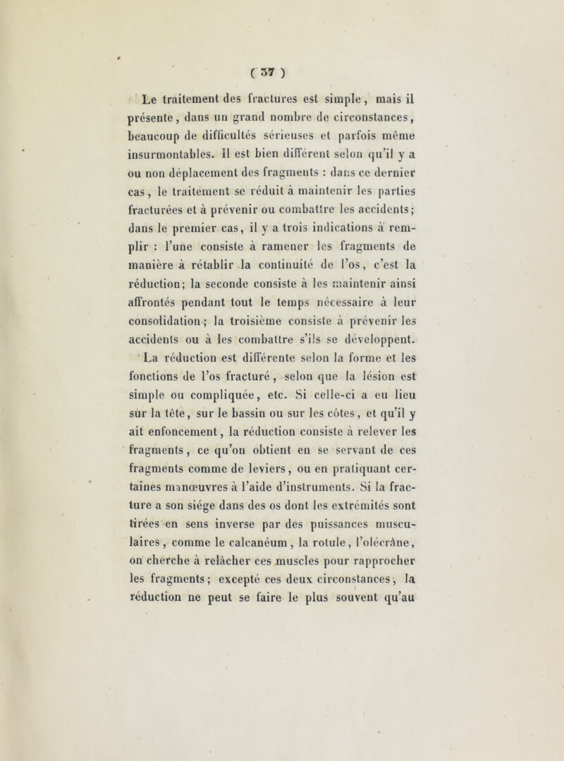 Le traitement des fractures est simple, mais il présente, dans un grand nombre de circonstances, beaucoup de difficultés sérieuses et parfois même insurmontables. Il est bien différent selon qu’il y a ou non déplacement des fragments : dans ce dernier cas, le traitement se réduit à maintenir les parties fracturées et à prévenir ou combattre les accidents; dans le premier cas, il y a trois indications à rem- plir : l’une consiste à ramener les fragments de manière à rétablir la continuité de l’os, c’est la réduction; la seconde consiste à les maintenir ainsi affrontés pendant tout le temps nécessaire à leur consolidation; la troisième consiste à prévenir les accidents ou à les combattre s’ils se développent. La réduction est différente selon la forme et les fonctions de l’os fracturé, selon que la lésion est simple ou compliquée, etc. Si celle-ci a eu lieu sur la tète, sur le bassin ou sur les côtes , et qu’il y ait enfoncement, la réduction consiste à relever les fragments, ce qu’on obtient eu se servant de ces fragments comme de leviers, ou en pratiquant cer- taines manœuvres à l’aide d’instruments. Si la frac- ture a son siège dans des os dont les extrémités sont tirées en sens inverse par des puissances muscu- laires , comme le calcanéum , la rotule , l’olécràne, on cherche à relâcher ces muscles pour rapprocher les fragments; excepté ces deux circonstances, la réduction ne peut se faire le plus souvent qu’au