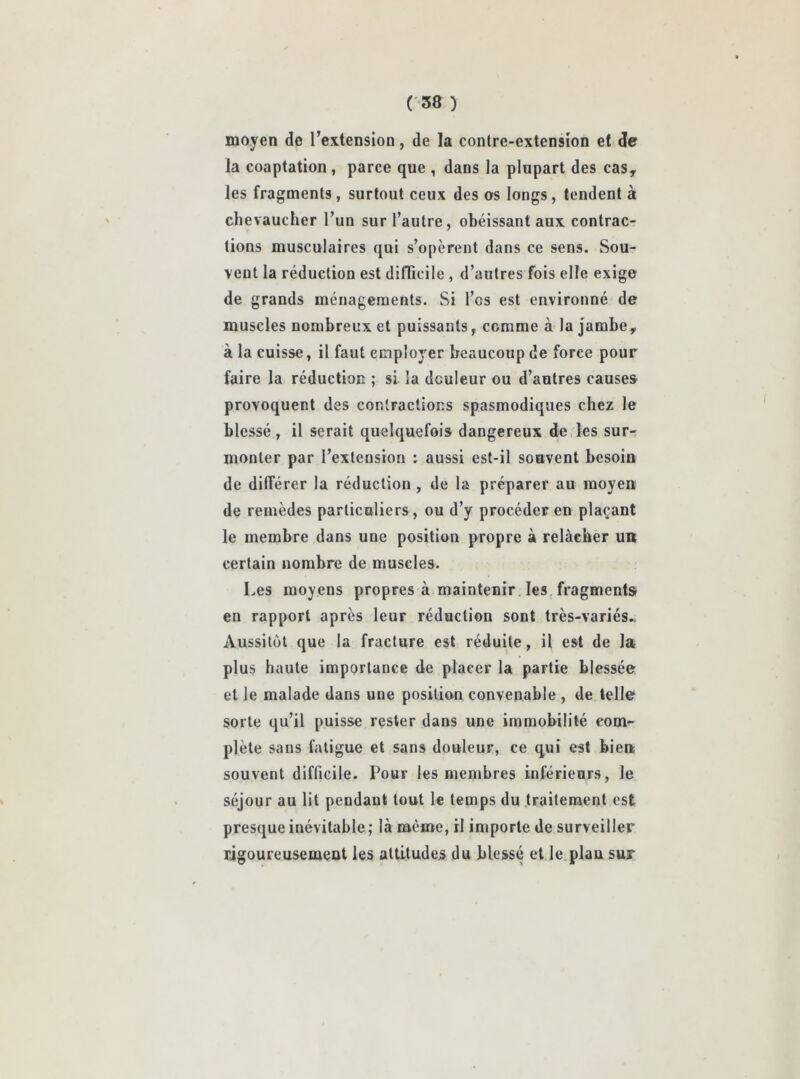 tuoven de l’extension, de la contre-extension et de «r * la coaptation , parce que , dans la plupart des cas, les fragments , surtout ceux des os longs, tendent à chevaucher l’un sur l’autre, obéissant aux contrac- tions musculaires qui s’opèrent dans ce sens. Sou- vent la réduction est difficile , d’autres fois elfe exige de grands ménagements. Si l’es est environné de muscles nombreux et puissants, comme à la jambe, à la cuisse, il faut employer beaucoup de force pour faire la réduction ; si la douleur ou d’autres causes provoquent des contractions spasmodiques chez le blessé, il serait quelquefois dangereux de les sur- monter par l’extension : aussi est-il souvent besoin de différer la réduction, de la préparer au moyen de remèdes particuliers, ou d’y procéder en plaçant le membre dans une position propre à relâcher un certain nombre de muscles. Les moyens propres à maintenir les fragments en rapport après leur réduction sont très-variés., Aussitôt que la fracture est réduite, il est de la plus haute importance de placer la partie blessée et le malade dans une position convenable , de telle sorte qu’il puisse rester dans une immobilité com- plète sans fatigue et sans douleur, ce qui est bien souvent difficile. Pour les membres inférieurs, le séjour au lit pendant tout le temps du traitement est presque inévitable; là même, il importe de surveiller rigoureusement les attitudes du blessé et le plan sur
