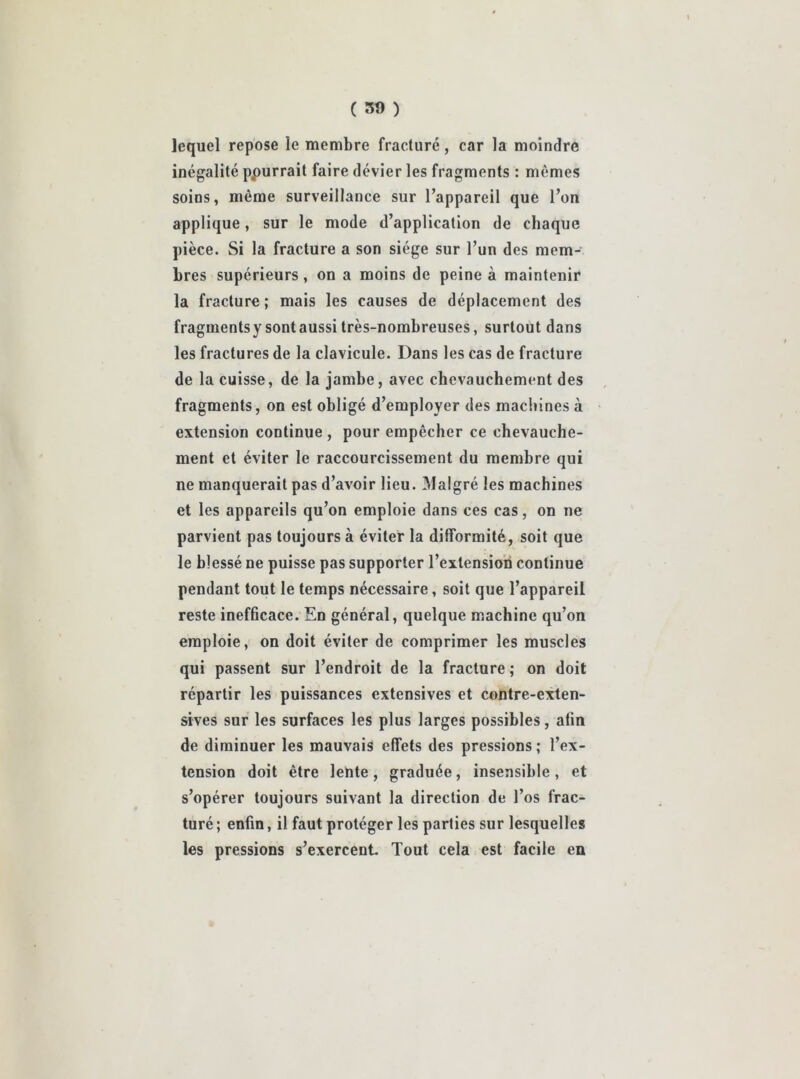 ( 30 ) lequel repose le membre fracturé, car la moindre inégalité ppurrait faire dévier les fragments : mêmes soins, même surveillance sur l’appareil que l’on applique, sur le mode d’application de chaque pièce. Si la fracture a son siège sur l’un des mem- bres supérieurs, on a moins de peine à maintenir la fracture ; mais les causes de déplacement des fragmentsy sont aussi très-nombreuses, surtout dans les fractures de la clavicule. Dans les cas de fracture de la cuisse, de la jambe, avec chevauchement des fragments, on est obligé d’employer des machines à extension continue , pour empêcher ce chevauche- ment et éviter le raccourcissement du membre qui ne manquerait pas d’avoir lieu. Malgré les machines et les appareils qu’on emploie dans ces cas, on ne parvient pas toujours à éviter la difformité, soit que le blessé ne puisse pas supporter l’extension continue pendant tout le temps nécessaire, soit que l’appareil reste inefhcace. En général, quelque machine qu’on emploie, on doit éviter de comprimer les muscles qui passent sur l’endroit de la fracture ; on doit répartir les puissances extensives et contre-exten- sives sur les surfaces les plus larges possibles, afin de diminuer les mauvais effets des pressions ; l’ex- tension doit être lente, graduée, insensible, et s’opérer toujours suivant la direction de l’os frac- turé ; enfin, il faut protéger les parties sur lesquelles les pressions s’exercent. Tout cela est facile en