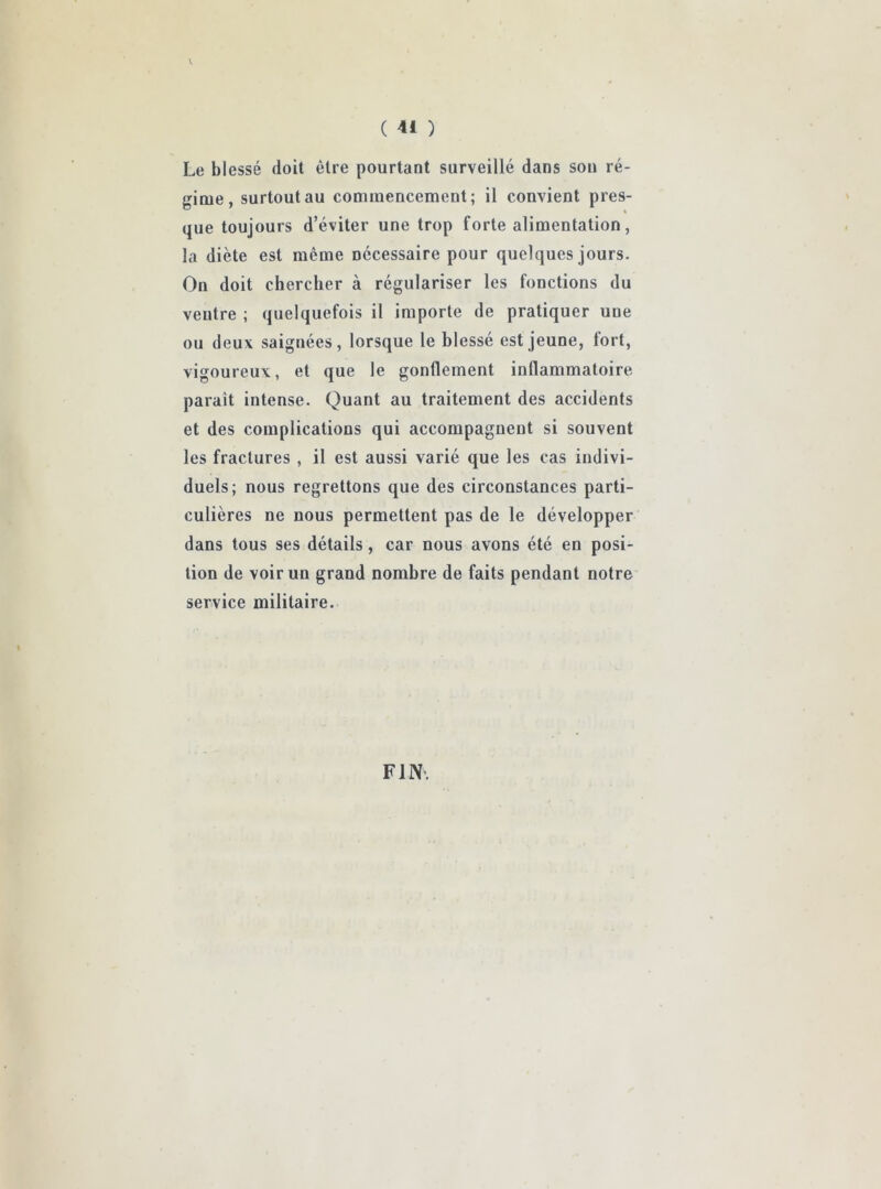 ( ) Le blessé doit être pourtant surveillé dans son ré- gime, surtout au commencement; il convient pres- que toujours d’éviter une trop forte alimentation, la diète est même nécessaire pour quelques jours. On doit chercher à régulariser les fonctions du ventre ; quelquefois il importe de pratiquer une ou deux saignées, lorsque le blessé est jeune, lort, vigoureux, et que le gonflement inflammatoire parait intense. Quant au traitement des accidents et des complications qui accompagnent si souvent les fractures , il est aussi varié que les cas indivi- duels; nous regrettons que des circonstances parti- culières ne nous permettent pas de le développer dans tous ses détails, car nous avons été en posi- tion de voir un grand nombre de faits pendant notre service militaire. FIN.