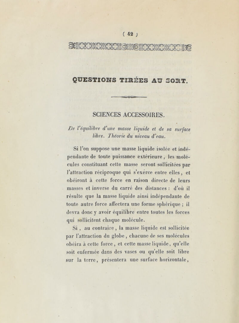 QUESTIONS TIRÉES AU SORT. SCIENCES ACCESSOIRES. De Véquilibre d’une masse liquide et de sa surface libre, lliéorie du niveau d'eau. Si Ton suppose une masse liquide isolée et indé- pendante de toute puissance extérieure, les molé- cules constituant celte masse seront sollicitées par l’attraction réciproque qui s’exerce entre elles, et obéiront à cette force en raison directe de leurs masses et inverse du carré des distances : d’où il résulte que la masse liquide ainsi indépendante de toute autre force affectera une forme sphérique ; il devra donc y avoir équilibre entre toutes les forces qui sollicitent chaque molécule. Si , au contraire , la masse liquide est sollicitée par l’attraction du globe, chacune de ses molécules obéira à celte force , et cette masse liquide, qu’elle soit enfermée dans des vases ou qu’elle soit libre but la terre, présentera une surface horizontale,