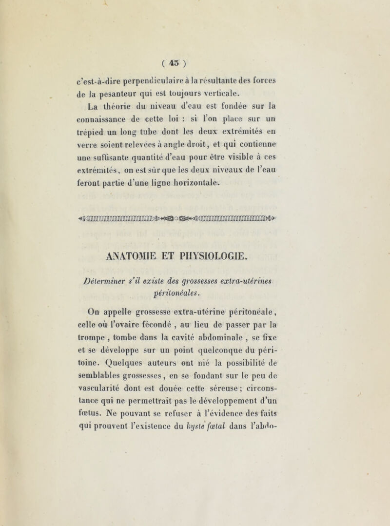 c’est-à-dire perpendiculaire à la résultante des forces de la pesanteur qui est toujours verticale. La théorie du niveau d’eau est fondée sur la connaissance de cette loi : si l’on place sur un trépied un long tube dont les deux extrémités en verre soient relevees à angle droit, et qui contienne une suflisante quantité d’eau pour être visible à ces extrémités, on est sur que les deux niveaux de l’eau feront partie d’une ligne horizontale. ANATOMIE ET PHYSIOLOGIE. Déterminer s’il existe des grossesses extra-utérines péritonéales. On appelle grossesse extra-utérine péritonéale, celle où l’ovaire fécondé , au lieu de passer par la trompe , tombe dans la cavité abdominale , se fixe et se développe sur un point quelconque du péri- toine. Quelques auteurs ont nié la possibilité de semblables grossesses, en se fondant sur le peu de vascularité dont est douée cette séreuse ; circons- tance qui ne permettrait pas le développement d’un fœtus. Ne pouvant se refuser à l’évidence des faits qui prouvent l’existence du kyste fœtal dans l’abdo-