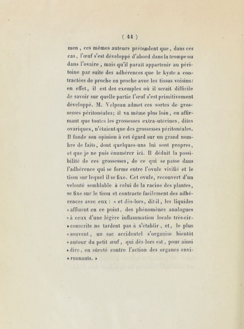 ( *4 ) men , ces mêmes auteurs prétendent que, dans ces cas, l’œuf s’est développé d’abord dans la trompe ou dans l’ovaire , mais qu’il parait appartenir au péri- toine par suite des adhérences que le kyste a con- tractées de proche en proche avec les tissus voisins: en effet, il est des exemples où il serait difficile de savoir sur quelle partie l’œuf s’est primitivement développé. M. Velpeau admet ces sortes de gros- sesses péritonéales; il va même plus loin, en affir- mant que toutes les grossesses extra-utérines, dites ovariques, n’étaient que des grossesses péritonéales. Il fonde son opinion à cet égard sur un grand nom- bre de faits, dont quelques-uns lui sont propres, et que je ne puis énumérer ici. Il déduit la possi- bilité de ces grossesses, de ce qui se passe dans l’adhérence qui se forme entre l’ovule vivifié et le tissu sur lequel il se fixe. Cet ovule, recouvert d’un velouté semblable à celui de la racine des plantes, se fixe sur le tissu et contracte facilement des adhé- rences avec eux : « et dès-lors, dit-il, les liquides «affluent en ce point, des phénomènes analogues »à ceux d’une légère inflammation locale très-cir- * consente ne tardent pas à s’établir, et, le plus «souvent, un sac accidentel s’organise bientôt «autour du petit œuf, qui dès-lors est , pour ainsi * dire, en sûreté contre l’action des organes envi- * ronnanls. »