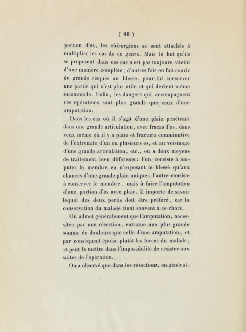 portion d’os, les chirurgiens se sont attachés à multiplier les cas de ce genre. Mais le but qu’ils se proposent dans ces cas n’est pas toujours atteint d’une manière complète; d’autres fois on fait courir de grands risques au blessé, pour lui conserver une partie qui n’est plus utile et qui devient même incommode. Enliu, les dangers qui accompagnent ces opérations sont plus grands que ceux d’une amputation. Dans les cas où il s’agit d’une plaie pénétrant dans une grande articulation , avec fracas d’os, dans ceux même où il y a plaie et fracture comminutive de l’extrémité d’un ou plusieurs os, et au voisinage d’une grande articulation, etc., on a deux moyens de traitement bien différents : l’un consiste à am- puter le membre en n’exposant le blessé qu’aux chances d’une grande plaie unique; l’autre consiste à conserver le membre, mais à faire l’amputation d’une portion d’os avec plaie. 11 importe de savoir lequel des deux partis doit être préféré, caria conservation du malade tient souvent à ce choix. On admet généralement que l’amputation, néces- sitée par une résection, entraîne une plus grande somme de douleurs que celle d’une amputation , et par conséquent épuise plutôt les forces du malade, et peut le mettre dans l’impossibilité de résister aux suites de l’opération. On a observé que dans les résections, en générai,