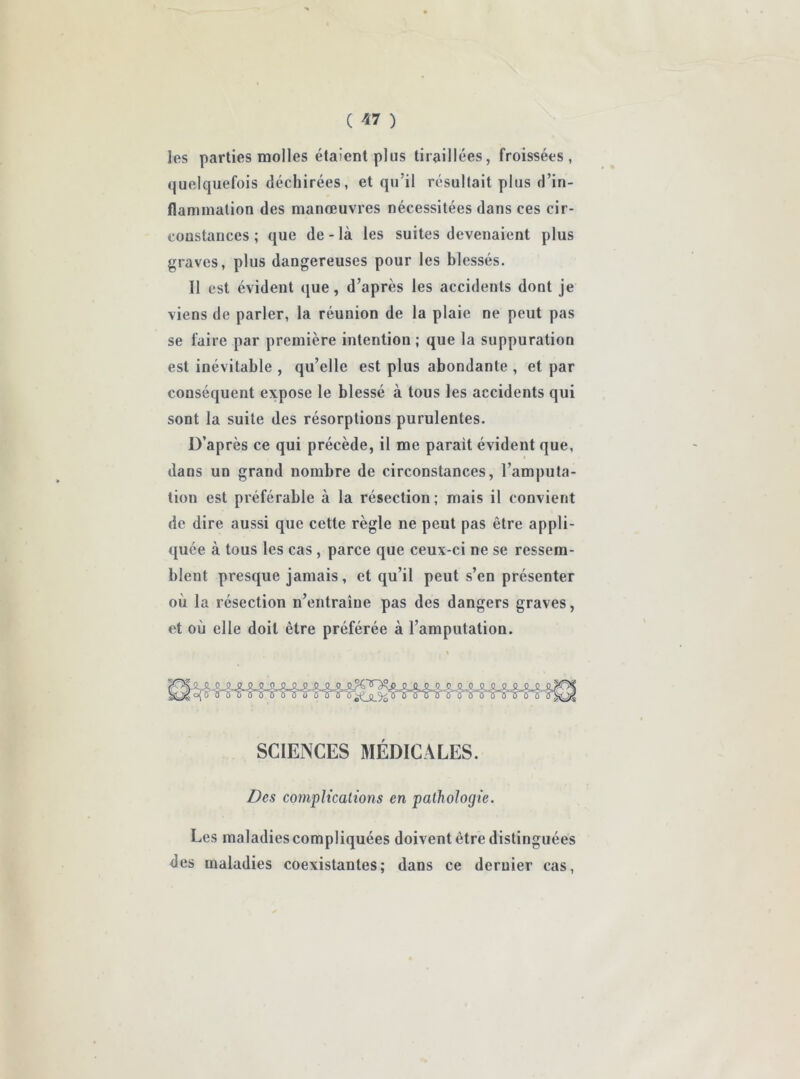 les parties molles étaient plus tiraillées, froissées, quelquefois déchirées, et qu’il résultait plus d’in- flammation des manœuvres nécessitées dans ces cir- constances ; que de-là les suites devenaient plus graves, plus dangereuses pour les blessés. 11 est évident que, d’après les accidents dont je viens de parler, la réunion de la plaie ne peut pas se faire par première intention ; que la suppuration est inévitable , qu’elle est plus abondante , et par conséquent expose le blessé à tous les accidents qui sont la suite des résorptions purulentes. D’après ce qui précède, il me parait évident que, dans un grand nombre de circonstances, l’amputa- tion est préférable à la résection; mais il convient de dire aussi que cette règle ne peut pas être appli- quée à tous les cas , parce que ceux-ci ne se ressem- blent presque jamais, et qu’il peut s’en présenter où la résection n’entraîne pas des dangers graves, et où elle doit être préférée à l’amputation. SCIENCES MÉDICALES. Des complications en pathologie. Les maladiescompliquées doivent être distinguées des maladies coexistantes; dans ce dernier cas,