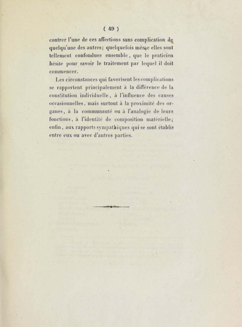 contrer l’une de ces affections sans complication dç quelqu’une des autres; quelquefois même elles sont tellement confondues ensemble, que le praticien hésite pour savoir le traitement par lequel il doit commencer. Les circonstances qui favorisent les complications se rapportent principalement à la différence de la constitution individuelle , à l’influence des causes occasionnelles, mais surtout à la proximité des or- ganes, à la communauté ou à l’analogie de leurs fonctions, à l’identité de composition matérielle; enfin , aux rapports sympathiques qui se sont établis entre eux ou avec d’autres parties.