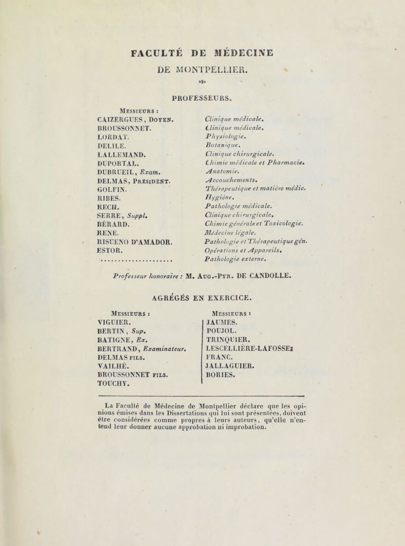 FACULTÉ DE MÉDECINE DE MONTPELLIER. 090 PROFESSEURS. Messieurs : CAIZERGUES, Doyen. RROUSSONNET. LORDAT. DELILE. LALLEMAND. DEPORTAI.. DUBRUEIL, Exam. DELMAS, Président. GOLFIN. RIRES. RECH. SERRE, Suppl. BÉRARD. RENE. RISUENO Ü’AMADOR. F.STOR. Clinique médicale. Clinique médicale. Physiologie. Botanique. Clinique chirurgicale. Chimie médicale et Pharmacie. Anatomie. Accouchements. Thérapeutique et matière médic. Hygiène. Pathologie médicale. Clinique chirurgicale. Chimie générale et Toxicologie. Médecine légale. Pathologie et Thérapeutiquegén. Opérations et Appareils. Pathologie externe. Professeur honoraire : M. Aug.-Pyr. DE CANDOLLE. AGRÉGÉS EN EXERCICE. Messieurs : VIGUIER. BERTIN, Sup. BATIGNE, Ex. BERTRAND, Examinateur. DELMAS fils. VAILHÉ. BROUSSONNET fils. TOUCI1Y. Messieurs î JAUMF.S. POUJOL. TRINQUIER. LESCELLIÈRE-LAFOSSEs FRANC. JALLAGUIER. BORIES. La Faculté de Médecine de Montpellier déclare que les opi- nions émises dans les Dissertations qui lui sont présentées, doivent être considérées comme propres à leurs auteurs, qu’elle n’en- tend leur donner aucune approbation ni improbation.