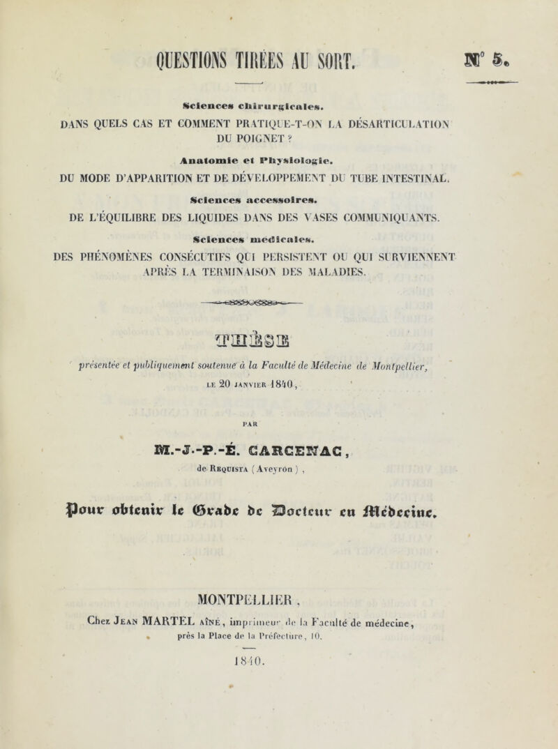 QUESTIONS TIRÉES AU SORT. 51° §. Sciences cliîriar:;iculew. DANS QUELS CAS ET COMMENT PRATIQUE-T-ON LA DÉSARTICULATION DU POIGNET ? Anatomie et IMiyülologie. DU MODE D’APPARITION ET DE DÉVELOPPEMENT DU TUBE INTESTINAL. Sciences accessoires. DE L’ÉQUILIBRE DES LIQUIDES DANS DES VASES COMMUNIQUANTS. Sciences medicales. DES PHÉNOMÈNES CONSÉCUTIFS QUI PERSISTENT OU QUI SURVIENNENT APRÈS LA TERMINAISON DES MALADIES. —^-«=ïs3sfeK— mollis présentée et publiquement soutenue à la Faculté de Médecine de Montpellier, le 20 janvier 1840, PAR M.-J.-P.-É. GARCESÎAC, de Reqdista (Aveyron) , P^ur obtenu- le (ôvabc bc Bodcuv en filcbccinc. MONTPELLIER , Cher Jean MARTEL aîné, imprimeur île la Faculté de médecine, • près la Place de la Prélecture, 10. 1 810.