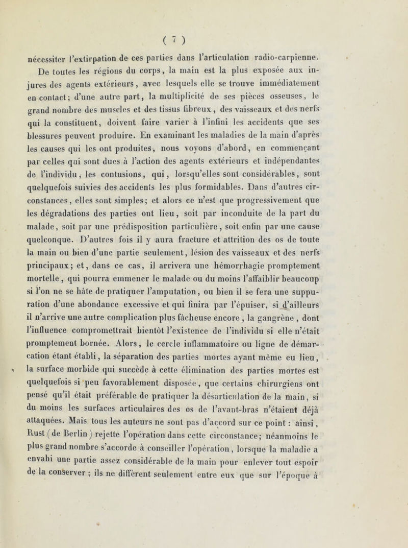 nécessiter l’extirpation de ces parties dans l’articulation radio-carpienne. De toutes les régions du corps, la main est la plus exposée aux in- jures des agents extérieurs, avec lesquels elle se trouve immédiatement en contact; d’une autre part, la multiplicité de ses pièces osseuses, le grand nombre des muscles et des tissus fibreux, des vaisseaux et des nerfs qui la constituent, doivent faire varier à l’infini les accidents que ses blessures peuvent produire. En examinant les maladies de la main d’après les causes qui les ont produites, nous voyons d’abord, en commençant par celles qui sont dues à l’action des agents extérieurs et indépendantes de l’individu, les contusions, qui, lorsqu’elles sont considérables, sont quelquefois suivies des accidents les plus formidables. Dans d’autres cir- constances, elles sont simples; et alors ce n’est que progressivement que les dégradations des parties ont lieu, soit par inconduite de la part du malade, soit par une prédisposition particulière, soit enfin par une cause quelconque. D’autres fois il y aura fracture et attrition des os de toute la main ou bien d’une partie seulement , lésion des vaisseaux et des nerfs principaux; et, dans ce cas, il arrivera une hémorrhagie promptement mortelle, qui pourra emmener le malade ou du moins l’affaiblir beaucoup si l’on ne se hâte de pratiquer l’amputation, ou bien il se fera une suppu- ration d’une abondance excessive et qui finira par l’épuiser, si d’ailleurs il n’arrive une autre complication plus fâcheuse encore , la gangrène , dont l’influence compromettrait bientôt l’existence de l’individu si elle n’était promptement bornée. Alors, le cercle inflammatoire ou ligne de démar- cation étant établi, la séparation des parties mortes ayant môme eu lieu, la surface morbide qui succède à cette élimination des parties mortes est quelquefois si peu favorablement disposée, que certains chirurgiens ont pensé qu’il était préférable de pratiquer la désarticulation de la main, si du moins les surfaces articulaires des os de l’avant-bras n’étaient déjà attaquées. Mais tous les auteurs ne sont pas d’accord sur ce point : ainsi, lvust (de Berlin) rejette l’opération dans cette circonstance; néanmoins le plus grand nombre s accorde à conseiller l’opération, lorsque la maladie a envahi une partie assez considérable de la main pour enlever tout espoir de la conserver ; ils ne diffèrent seulement entre eux que sur l’époque à