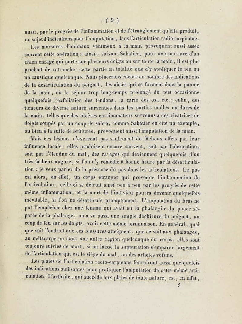 aussi, par le progrès de l’inflammation et de l’étranglement qu’elle produit, un sujet d’indications pour l’amputation, dans l’articulation radio-carpienne. Les morsures d’animaux venimeux à la main provoquent aussi assez souvent cette opération : ainsi, suivant Sabatier, pour une morsure d’un chien enragé qui porte sur plusieurs doigts ou sur toute la main, il est plus prudent de retrancher cette partie en totalité que d’y appliquer le feu ou un caustique quelconque. Nous placerons encore au nombre des indications de la désarticulation du poignet, les abcès qui se forment dans la paume de la main, où le séjour trop long-temps prolongé du pus occasionne quelquefois l’exfolialion des tendons, la carie des os, etc.; enfin, des tumeurs de diverse nature survenues dans les parties molles ou dures de la main, telles que des ulcères carcinomateux survenus à des cicatrices de doigts coupés par un coup de sabre, comme Sabatier en cite un exemple, ou bien à la suite de brûlures , provoquent aussi l’amputation de la main. Mais ces lésions n’exercent pas seulement de fâcheux effets par leur influence locale; elles produisent encore souvent, soit par l’absorption, soit par l’étendue du mal, des ravages qui deviennent quelquefois d’un très-fàcheux augure, si l’on n’y remédie à bonne heure par la désarticula- tion : je veux parler de la présence du pus dans les articulations. Le pus est alors, en effet, un corps étranger qui provoque l’inflammation de l’articulation ; celle-ci se détruit ainsi peu à peu par les progrès de cette même inflammation, et la mort de l’individu pourra devenir quelquefois inévitable, si l’on ne désarticule promptement. L’amputation du bras ne put r empêcher chez une femme qui avait eu la phalangite du pouce sé- parée de la phalange; on a vu aussi une simple déchirure du poignet, un coup de feu sur les doigts, avoir celte même terminaison. En général, quel que soit l’endroit que ces blessures atteignent, que ce soit aux phalanges , au métacarpe ou daus une autre région quelconque du corps, elles sont toujours suivies de mort, si on laisse la suppuration s’emparer largement de 1 articulation qui est le siège du mal, ou des articles voisins. Les plaies de 1 articulation radio-carpienne fourniront aussi quelquefois des indications suffisantes pour pratiquer l’amputation de cette même arti- culation. Larthrite, qui succède aux plaies de toute nature, est, en effet, 2 '