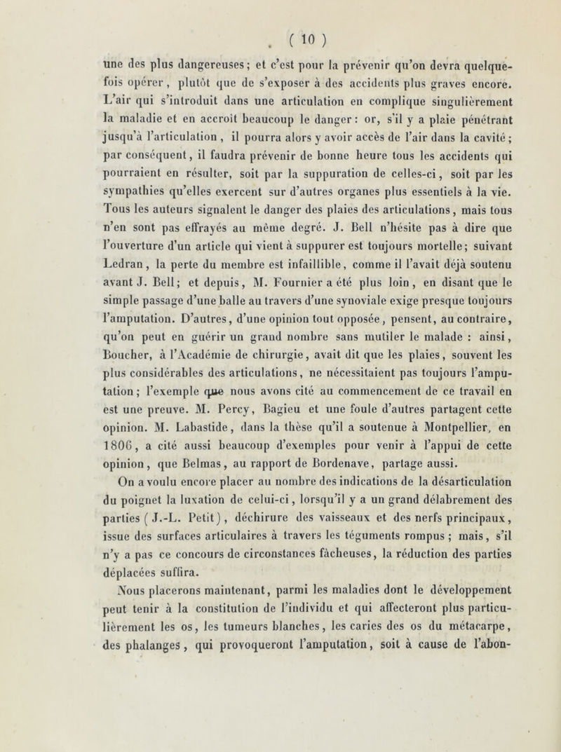 . ('0 ) une des plus dangereuses; et c’est pour la prévenir qu’on devra quelque- fois opérer , plutôt que de s’exposer à des accidents plus graves encore. L’air qui s’introduit dans une articulation eu complique singulièrement la maladie et en accroît beaucoup le danger: or, s’il y a plaie pénétrant jusqu’à l’articulation , il pourra alors y avoir accès de l’air dans la cavité ; par conséquent, il faudra prévenir de bonne heure tous les accidents qui pourraient en résulter, soit par la suppuration de celles-ci, soit par les sympathies qu’elles exercent sur d’autres organes plus essentiels à la vie. Tous les auteurs signalent le danger des plaies des articulations, mais tous n’en sont pas effrayés au même degré. J. Bell n’hésite pas à dire que l’ouverture d’un article qui vient à suppurer est toujours mortelle; suivant Ledran, la perte du membre est infaillible, comme il l’avait déjà soutenu avant J. Bell; et depuis, M. Fournier a été plus loin, en disant que le simple passage d’une balle au travers d’une synoviale exige presque toujours l’amputation. D’autres, d’une opinion tout opposée, pensent, au contraire, qu’on peut en guérir un grand nombre sans mutiler le malade : ainsi, Boucher, à l’Académie de chirurgie, avait dit que les plaies, souvent les plus considérables des articulations, ne nécessitaient pas toujours l’ampu- tation; l’exemple que nous avons cité au commencement de ce travail en est une preuve. M. Percy, Bagieu et une foule d’autres partagent cette opinion. M. Labastide, dans la thèse qu’il a soutenue à Montpellier, en 180G, a cité aussi beaucoup d’exemples pour venir à l’appui de cette opinion, que Belmas, au rapport de Bordenave, partage aussi. On a voulu encore placer au nombre des indications de la désarticulation du poignet la luxation de celui-ci, lorsqu’il y a un grand délabrement des parties ( J.-L. Petit), déchirure des vaisseaux et des nerfs principaux, issue des surfaces articulaires à travers les téguments rompus ; mais, s’il n’y a pas ce concours de circonstances fâcheuses, la réduction des parties déplacées suffira. Nous placerons maintenant, parmi les maladies dont le développement peut tenir à la constitution de l’individu et qui affecteront plus particu- lièrement les os, les tumeurs blanches, les caries des os du métacarpe, des phalanges , qui provoqueront l’amputation, soit à cause de l’abon-