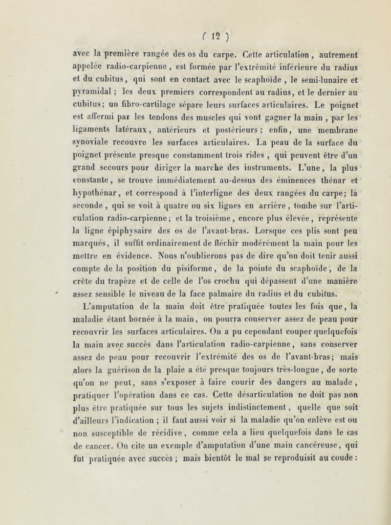 ( \î ) avec la première rangée des os du carpe. Cette articulation , autrement appelée radio-carpienne , est formée par l’extrémité inférieure du radius et du cubitus, qui sont en contact avec le scaphoïde , le semi-lunaire et pyramidal ; les deux premiers correspondent au radius, et le dernier au cubitus; un fibro-carlilage sépare leurs surfaces articulaires. Le poignet est affermi par les tendons des muscles qui vont gagner la main , par les ligaments latéraux, antérieurs et postérieurs; enfin, une membrane synoviale recouvre les surfaces articulaires. La peau de la surface du poignet présente presque constamment trois rides , qui peuvent être d’un grand secours pour diriger la marche des instruments. L’une, la plus constante, se trouve immédiatement au-dessus des éminences thénar et hvpothénar, et correspond à l’interligne des deux rangées du carpe; la seconde , qui se voit à quatre ou six lignes en arrière, tombe sur l’arti- culation radio-carpienne; et la troisième, encore plus élevée, représente la ligne épiphysaire des os de l’avant-bras. Lorsque ces plis sont peu marqués, il suffit ordinairement de fléchir modérément la main pour les mettre en évidence. Nous n’oublierons pas de dire qu’on doit tenir aussi compte de la position du pisiforme, de la pointe du scaphoïde, de la crête du trapèze et de celle de l’os crochu qui dépassent d’une manière assez sensible le niveau de la face palmaire du radius et du cubitus. L’amputation de la main doit être pratiquée toutes les fois que, la maladie étant bornée à la main, on pourra conserver assez de peau pour recouvrir les surfaces articulaires. On a pu cependant couper quelquefois la main avec succès dans l’articulation radio-carpienne, sans conserver assez de peau pour recouvrir l’extrémité des os de l’avant-bras; mais alors la guérison de la plaie a été presque toujours très-longue, de sorte qu’on ne peut, sans s’exposer à faire courir des dangers au malade, pratiquer l’opération dans ce cas. Cette désarticulation ne doit pas non plus être pratiquée sur tous les sujets indistinctement, quelle que soit d’ailleurs l’indication ; il faut aussi voir si la maladie qu’on enlève est ou non susceptible de récidive, comme cela a lieu quelquefois dans le cas de cancer. On cite un exemple d’amputation d’une main cancéreuse, qui fut pratiquée avec succès ; mais bientôt le mal se reproduisit au coude :