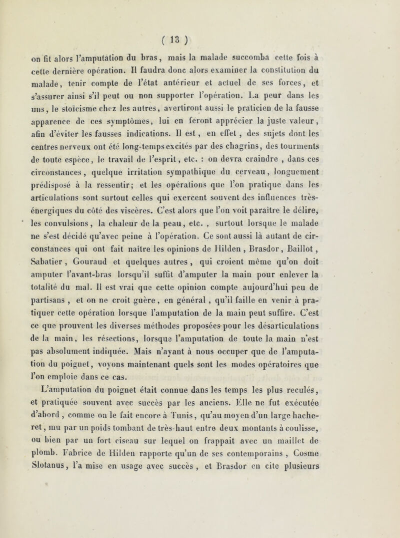 on fit alors l’amputation du bras, mais la malade succomba cette fois à cette dernière opération. Il faudra donc alors examiner la constitution du malade, tenir compte de l’état antérieur et actuel de ses forces, et s’assurer ainsi s’il peut ou non supporter l’opération. La peur dans les uns, le stoïcisme chez les autres, avertiront aussi le praticien de la fausse apparence de ces symptômes, lui en feront apprécier la juste valeur, afin d’éviter les fausses indications. Il est , en effet , des sujets dont les centres nerveux ont été long-temps excités par des chagrins, des tourments de toute espèce, le travail de l’esprit, etc. : on devra craindre , dans ces circonstances, quelque irritation sympathique du cerveau, longuement prédisposé à la ressentir; et les opérations que l’on pratique dans les articulations sont surtout celles qui exercent souvent des influences très- énergiques du coté des viscères. C’est alors que l’on voit paraître le délire, ’ les convulsions, la chaleur de la peau, etc. , surtout lorsque le malade ne s’est décidé qu’avec peine à l’opération. Ce sont aussi là autant de cir- constances qui ont fait naître les opinions de Ililden , Brasdor, Baillot , Sabatier , Gouraud et quelques autres , qui croient même qu’on doit amputer l’avant-bras lorsqu'il suffit d’amputer la main pour enlever la totalité du mal. 11 est vrai que cette opinion compte aujourd’hui peu de partisans , et on ne croit guère, en général , qu’il faille en venir à pra- tiquer cette opération lorsque l’amputation de la main peut suffire. C’est ce que prouvent les diverses méthodes proposées pour les désarticulations de la main, les résections, lorsque l’amputation de toute la main n’est pas absolument indiquée. Mais n’ayant à nous occuper que de l’amputa- tion du poignet, voyons maintenant quels sont les modes opératoires que l’on emploie dans ce cas. L’amputation du poignet était connue dans les temps les plus reculés, et pratiquée souvent avec succès par les anciens. Elle ne fut exécutée d’abord, comme on le fait encore à Tunis, qu’au moyen d’un large liache- ret, mu par un poids tombant de très-haut entre deux montants à coulisse, ou bien par un fort ciseau sur lequel on frappait avec un maillet de plomb. Fabrice de Ililden rapporte qu’un de ses contemporains , Cosme Slotanus, l’a mise en usage avec succès , et Brasdor en cite plusieurs