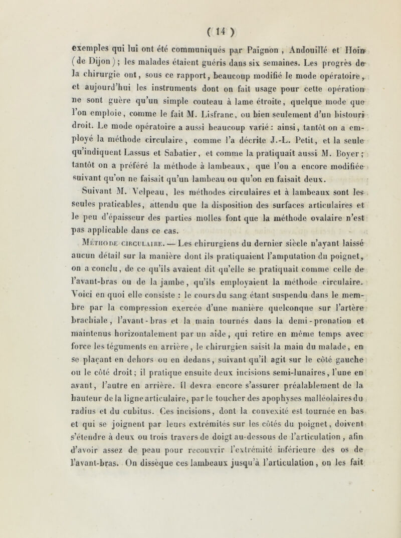 exemples qui lui ont été communiqués par Paignon , Andouillé et IToi» (de Dijon) ; les malades étaient guéris dans six semaines. Les progrès de* la chirurgie ont, sous ce rapport, beaucoup modifié le mode opératoire, et aujourd’hui les instruments dont on fait usage pour cette opération ne sont guère qu’un simple couteau à lame étroite, quelque mode que 1 on emploie, comme le fait M. Lisfranc, ou bien seulement d’un bistouri droit. Le mode opératoire a aussi beaucoup varié : ainsi, tantôt on a em- ployé la méthode circulaire, comme l’a décrite J.-L. Petit, et la seule qu’indiquent Lassus et Sabatier, et comme la pratiquait aussi M. Boyer; tantôt on a préféré la méthode à lambeaux, que l’on a encore modifiée suivant qu’on ne faisait qu’un lambeau ou qu’on en faisait deux. Suivant M. Velpeau, les méthodes circulaires et à lambeaux sont les seules praticables, attendu que la disposition des surfaces articulaires et le peu d’épaisseur des parties molles font que la méthode ovalaire n’est pas applicable dans ce cas. Méthode circulaire. — Les chirurgiens du dernier siècle n’ayant laissé aucun détail sur la manière dont ils pratiquaient l’amputation du poignet, on a conclu, de ce qu’ils avaient dit qu’elle se pratiquait comme celle de l’avant-bras ou de la jambe, qu’ils employaient la méthode circulaire. A oici en quoi elle consiste : le cours du sang étant suspendu dans le mem- bre par la compression exercée d’une manière quelconque sur l’artère brachiale, l’avant-bras et la main tournés dans la demi - pronatiou et maintenus horizontalement par un aide, qui retire en même temps avec force les téguments eu arrière, le chirurgien saisit la main du malade, en se plaçant en dehors ou en dedans, suivant qu’il agit sur le côté gauche ou le côté droit; il pratique ensuite deux incisions semi-lunaires, l’une eD avant, l’autre en arrière. Il devra encore s’assurer préalablement de la hauteur delà ligne articulaire, parle toucher des apophyses malléolaires du radius et du cubitus. Ces incisions, dont la convexité est tournée en bas et qui se joignent par leurs extrémités sur les côtés du poignet, doivent s’étendre à deux ou trois travers de doigt au-dessous de l’articulation , afin d’avoir assez de peau pour recouvrir l’extrémité inférieure des os de l’avant-hras. On dissèque ces lambeaux jusqu’à l’articulation, on les fait