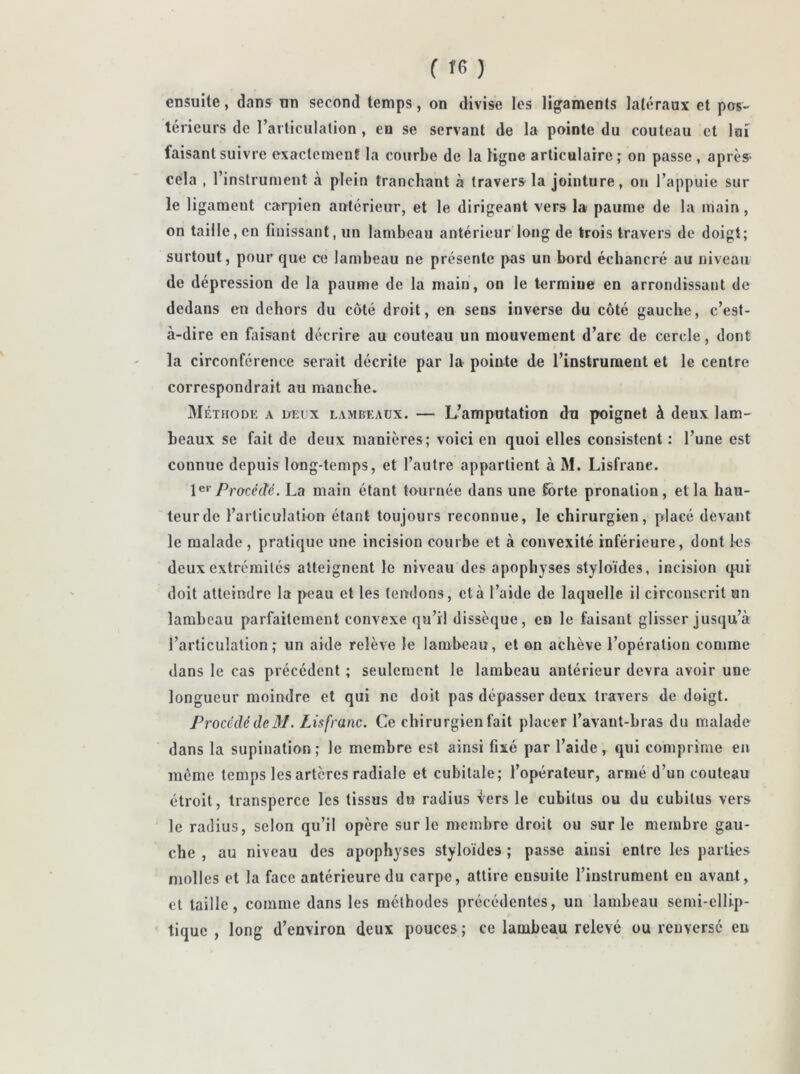 ensuite, dans un second temps, on divise les ligaments latéraux et pos- térieurs de l’articulation , eu se servant de la pointe du couteau et 1 ai faisant suivre exactement la courbe de la ligne articulaire; on passe, après- cela , l’instrument à plein tranchant à travers la jointure, on l’appuie sur le ligameut carpien antérieur, et le dirigeant vers la paume de la main, on taille, en finissant, un lambeau antérieur long de trois travers de doigt; surtout, pour que ce lambeau ne présente pas un bord échancré au niveau de dépression de la paume de la main, on le termine en arrondissant de dedans en dehors du côté droit, en sens inverse du côté gauche, c’est- à-dire en faisant décrire au couteau un mouvement d’arc de cercle, dont la circonférence serait décrite par la pointe de l’instrument et le centre correspondrait au manche. Méthode a deux lambeaux. — L’amputation du poignet à deux lam- beaux se fait de deux manières; voici en quoi elles consistent : l’une est connue depuis long-temps, et l’autre appartient à M. Lisfrane. 1er Procédé. La main étant tournée dans une forte pronation, et la hau- teur de l’articulation étant toujours reconnue, le chirurgien, placé devant le malade , pratique une incision courbe et à convexité inférieure, dont les deux extrémités atteignent le niveau des apophyses styloïdes, incision qui doit atteindre la peau et les tendons, et à l’aide de laquelle il circouscrit un lambeau parfaitement convexe qu’il dissèque, en le faisant glisser jusqu’à l’articulation; un aide relève le lambeau, et on achève l’opération comme dans le cas précédent ; seulement le lambeau antérieur devra avoir une longueur moindre et qui ne doit pas dépasser deux travers de doigt. Procédé de M. Lisfrane. Ce chirurgien fait placer l’avant-bras du malade dans la supination ; le membre est ainsi fixé par l’aide , qui comprime en môme temps les artères radiale et cubitale; l’opérateur, armé d’un couteau étroit, transperce les tissus du radius vers le cubitus ou du cubitus vers le radius, selon qu’il opère sur le membre droit ou sur le membre gau- che , au niveau des apophyses styloïdes ; passe ainsi entre les parties molles et la face antérieure du carpe, attire ensuite l’instrument eu avant, et taille, comme dans les méthodes précédentes, un lambeau semi-ellip- tique , long d’environ deux pouces ; ce lambeau relevé ou renversé en