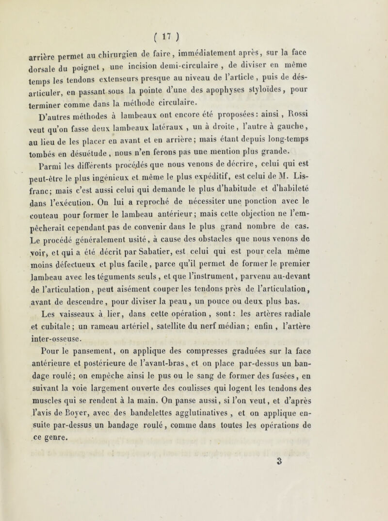 arrière permet au chirurgien de faire, immédiatement après, sur la face dorsale du poignet , une incision demi-circulaire , de diviser en même temps les tendons extenseurs presque au niveau de l’article, puis de dés- articuler, en passant sous la pointe d’une des apophyses styloïdes, pour terminer comme dans la méthode circulaire. D’autres méthodes à lambeaux ont encore été proposées: ainsi , Rossi veut qu’on fasse deux lambeaux latéraux , un à droite, l’autre à gauche, au lieu de les placer en avant et en arrière; mais étant depuis long-temps tombés en désuétude , nous n en ferons pas une mention plus grande. Parmi les différents procédés que nous venons de décrire, celui qui est peut-être le plus ingénieux et môme le plus expéditif, est celui de M. Lis- franc; mais c’est aussi celui qui demande le plus d’habitude et d’habileté dans l’exécution. On lui a reproché de nécessiter une ponction avec le couteau pour former le lambeau antérieur; mais cette objection ne l’em- pêcherait cependant pas de convenir dans le plus grand nombre de cas. Le procédé généralement usité, à cause des obstacles que nous venons de voir, et qui a été décrit par Sabatier, est celui qui est pour cela même moins défectueux et plus facile, parce qu’il permet de former le premier lambeau avec les téguments seuls , et que l’instrument, parvenu au-devant de l’articulation, peut aisément couper les tendons près de l’articulation, avant de descendre, pour diviser la peau, un pouce ou deux plus bas. Les vaisseaux à lier, dans cette opération , sont: les artères radiale et cubitale ; un rameau artériel, satellite du nerf médian ; enûn , l’artère inter-osseuse. Pour le pansement, on applique des compresses graduées sur la face antérieure et postérieure de l’avanl-bras, et on place par-dessus un ban- dage roulé; on empêche ainsi le pus ou le sang de former des fusées, en suivant la voie largement ouverte des coulisses qui logent les tendons des muscles qui se rendent à la main. On panse aussi, si l’on veut, et d’après l’avis de Boyer, avec des bandelettes agglutinatives , et on applique en- suite par-dessus un bandage roulé, comme dans toutes les opérations de ce genre. Z