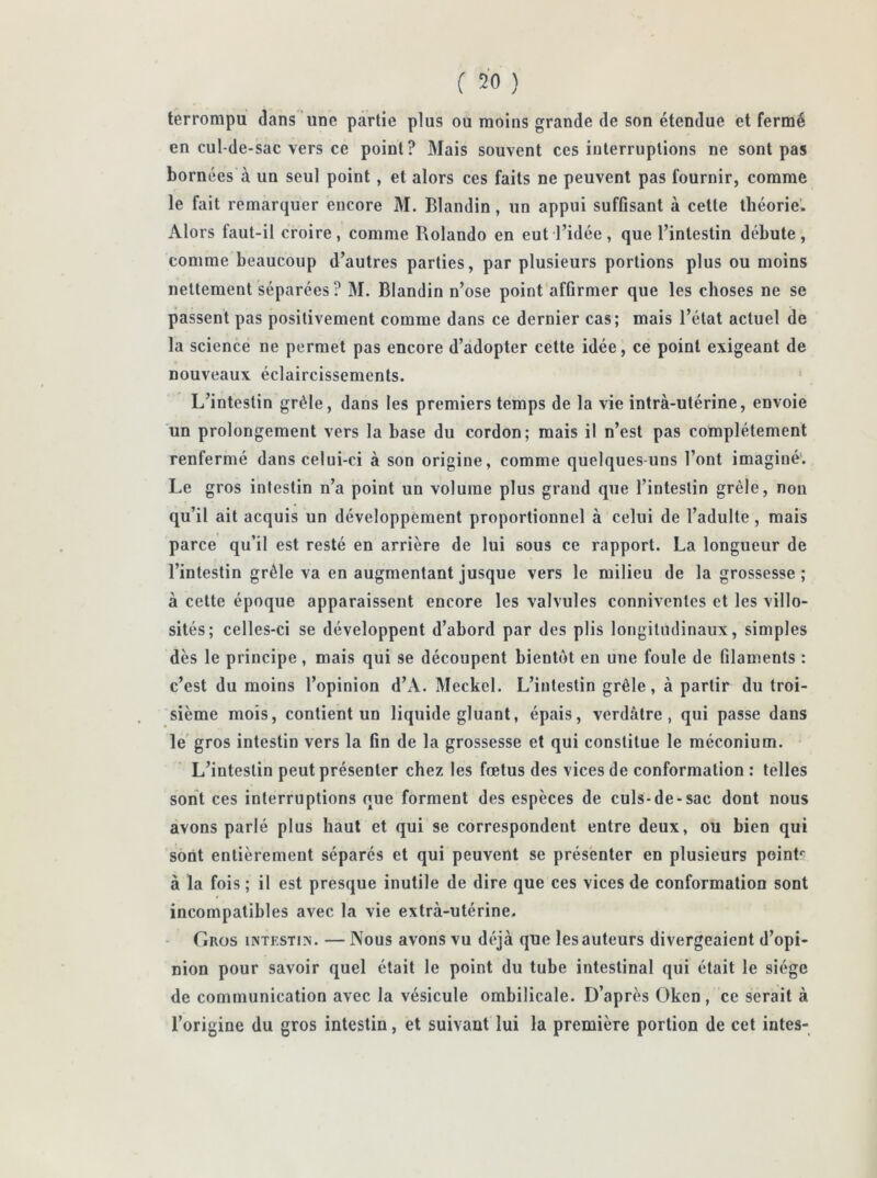 terrompu dans nne partie plus ou moins grande de son étendue et fermé en cul-de-sac vers ce point? Mais souvent ces interruptions ne sont pas bornées à un seul point, et alors ces faits ne peuvent pas fournir, comme le fait remarquer encore M. Blandin, un appui suffisant à cette théorie. Alors faut-il croire, comme Rolando en eut l’idée, que l’intestin débute, comme beaucoup d’autres parties, par plusieurs portions plus ou moins nettement séparées? M. Blandin n’ose point affirmer que les choses ne se passent pas positivement comme dans ce dernier cas; mais l’état actuel de la science ne permet pas encore d’adopter cette idée, ce point exigeant de nouveaux éclaircissements. L’intestin grêle, dans les premiers temps de la vie intra-utérine, envoie un prolongement vers la base du cordon; mais il n’est pas complètement renfermé dans celui-ci à son origine, comme quelques-uns l’ont imaginé. Le gros intestin n’a point un volume plus grand que l’intestin grêle, non qu’il ait acquis un développement proportionnel à celui de l’adulte, mais parce qu’il est resté en arrière de lui sous ce rapport. La longueur de l’intestin grêle va en augmentant jusque vers le milieu de la grossesse ; à cette époque apparaissent encore les valvules connivenles et les villo- sités; celles-ci se développent d’abord par des plis longitudinaux, simples dès le principe , mais qui se découpent bientôt en une foule de filaments : c’est du moins l’opinion d’A. Meckel. L’intestin grêle, à partir du troi- sième mois, contient un liquide gluant, épais, verdâtre, qui passe dans le gros intestin vers la fin de la grossesse et qui constitue le méconium. L’intestin peut présenter chez les fœtus des vices de conformation : telles sont ces interruptions que forment des espèces de culs-de-sac dont nous avons parlé plus haut et qui se correspondent entre deux, ou bien qui sont entièrement séparés et qui peuvent se présenter en plusieurs pointr à la fois ; il est presque inutile de dire que ces vices de conformation sont incompatibles avec la vie extrà-utérine. Gros intestin. — Nous avons vu déjà que les auteurs divergeaient d’opi- nion pour savoir quel était le point du tube intestinal qui était le siège de communication avec la vésicule ombilicale. D’après Oken , ce serait à l’origine du gros intestin, et suivant lui la première portion de cet intes-