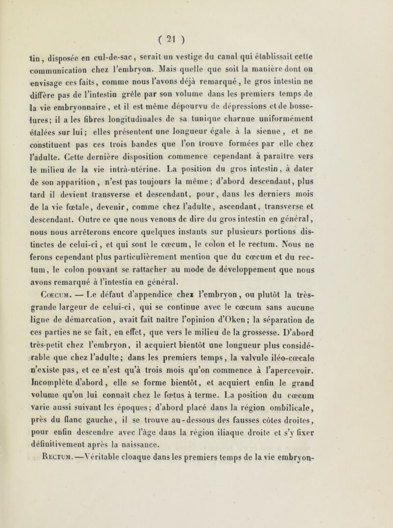 tin, disposée en cul-de-sac, serait un vestige du canal qui établissait cette communication chez l’embryon. Mais quelle que soit la manière dont on envisage ces faits, comme nous l’avons déjà remarqué, le gros intestin ne diffère pas de l’intestin grêle par son volume dans les premiers temps de la vie embryonnaire , et il est même dépourvu de dépressions et de bosse- lures; il aies fibres longitudinales de sa tunique charnue uniformément étalées sur lui; elles présentent une longueur égale à la sienne, et ne constituent pas ces trois bandes que l’on trouve formées par elle chez l’adulte. Cette dernière disposition commence cependant à paraître vers le milieu de la vie inlrà-ulérine. La position du gros intestin, à dater de son apparition, n’est pas toujours la même; d’abord descendant, plus tard il devient transverse et descendant, pour, dans les derniers mois de la vie fœtale, devenir, comme chez l’adulte, ascendant, transverse et descendant. Outre ce que nous venons de dire du gros intestin en général, nous nous arrêterons encore quelques instants sur plusieurs portions dis- tinctes de celui-ci, et qui sont le cæcum, le colon et le rectum. Nous ne ferons cependant plus particulièrement mention que du cæcum et du rec- tum, le colon pouvant se rattacher au mode de développement que nous avons remarqué à l’intestin en général. Coecum. — Le défaut d’appendice chei l’embryon, ou plutôt la très- grande largeur de celui-ci, qui se continue avec le cæcum sans aucune ligne de démarcation, avait fait naître l’opinion d’Oken ; la séparation de ces parties ne se fait, en effet, que vers le milieu de la grossesse. D’abord très-petit chez l’embryon, il acquiert bientôt une longueur plus considé- rable que chez l’adulte; dans les premiers temps, la valvule iléo-cœcale n’existe pas, et ce n’est qu’à trois mois qu’on commence à l’apercevoir. Incomplète d’abord, elle se forme bientôt, et acquiert enfin le grand volume qu’on lui connaît chez le fœtus à terme. La position du cæcum varie aussi suivant les époques; d’abord placé dans la région ombilicale, près du flanc gauche, il se trouve au-dessous des fausses côtes droites, pour enûn descendre avec l’àge dans la région iliaque droite et s’y fixer définitivement après la naissance. Rectum.—Véritable cloaque dans les premiers temps de la vie embryon-