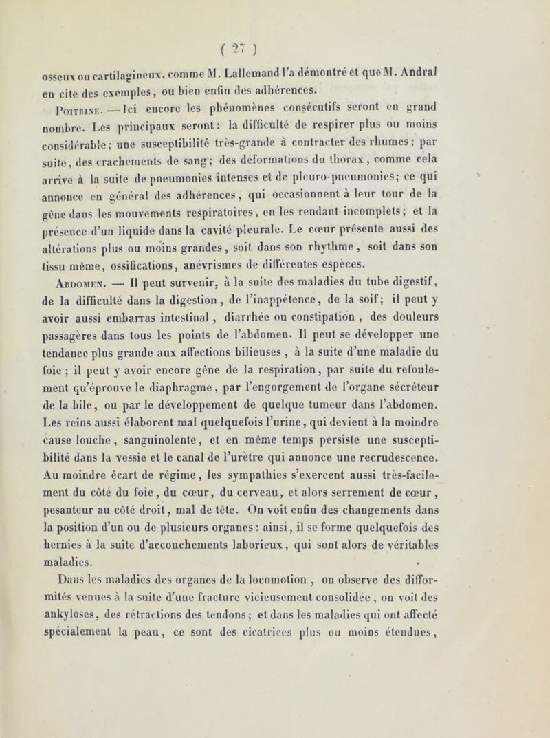 osseux ou cartilagineux, comme M. Lallemand l’a démontré et queM. Andral en cite des exemples, ou bien enfin des adhérences. Poitrine. Ici encore les phénomènes consécutifs seront en grand nombre. Les principaux seront: la difficulté de respirer plus ou moins considérable; une susceptibilité très-grande à contracter des rhumes; par suite, des crachements de sang; des déformations du thorax, comme cela arrive à la suite de pneumonies intenses et de pleuro-pneumonies; ce qui annonce en général des adhérences, qui occasionnent a leur tour de la gène dans les mouvements respiratoires, en les rendant incomplets; et la présence d’un liquide dans la cavité pleurale. Le cœur présente aussi des altérations plus ou moins grandes, soit dans son rhythme , soit dans son tissu même, ossifications, anévrismes de différentes espèces. Abdomen. — Il peut survenir, à la suite des maladies du tube digestif, de la difficulté dans la digestion , de l’inappétence, de la soif; il peut y avoir aussi embarras intestinal , diarrhée ou constipation , des douleurs passagères dans tous les points de l’abdomen. Il peut se développer une tendance plus grande aux affections bilieuses , à la suite d’une maladie du foie ; il peut y avoir encore gêne de la respiration, par suite du refoule- ment qu’éprouve le diaphragme, par l’engorgement de l’organe sécréteur de la bile, ou par le développement de quelque tumeur dans l’abdomen. Les reins aussi élaborent mal quelquefois l’urine, qui devient à la moindre cause louche , sanguinolente, et en même temps persiste une suscepti- bilité dans la vessie et le canal de l’urètre qui annonce une recrudescence. Au moindre écart de régime, les sympathies s’exercent aussi très-facile- ment du côté du foie , du cœur, du cerveau, et alors serrement de cœur , pesanteur au côté droit, mal de tète. On voit enfin des changements dans la position d’un ou de plusieurs organes: ainsi, il se forme quelquefois des hernies à la suite d’accouchements laborieux, qui sont alors de véritables maladies. Dans les maladies des organes de la locomotion , on observe des diffor- mités venues à la suite d’une fracture vicieusement consolidée , on voit des ankylosés, des rétractions des tendons; et dans les maladies qui ont affecté spécialement la peau, ce sont des cicatrices plus ou moins étendues,