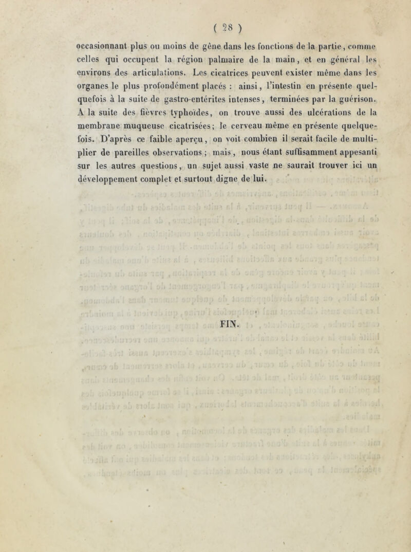 ( ) occasionnant plus ou moins de gène dans les fonctions de la partie, comme celles qui occupent la région palmaire de la main, et en général les environs des articulations. Les cicatrices peuvent exister même dans les organes le plus profondément placés : ainsi, l’intestin eu présente quel- quefois à la suite de gastro-entérites intenses, terminées par la guérison. À la suite des fièvres typhoïdes, on trouve aussi des ulcérations de la membrane muqueuse cicatrisées; le cerveau même en présente quelque- fois. D’après ce faible aperçu, on voit combien il serait facile de multi- plier de pareilles observations ; mais , nous étant suffisamment appesanti sur les autres questions, un sujet aussi vaste ne saurait trouver ici un développement complet et surtout digne de lui. FIN.