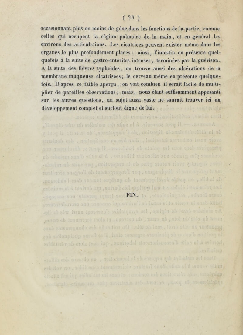 ( ) occasionnaot plus ou moins de gêne dans les fonctions de la partie, comme celles qui occupent la région palmaire de la main, et en général les environs des articulations. Les cicatrices peuvent exister même dans les organes le plus profondément placés : ainsi, l’intestin en présente quel- quefois à la suite de gastro-entérites intenses, terminées par la guérison. A la suite des fièvres typhoïdes, on trouve aussi des ulcérations de la membrane muqueuse cicatrisées; le cerveau même en présente quelque- fois. D’après ce faible aperçu, on voit combien il serait facile de multi- plier de pareilles observations ; mais, nous étant suffisamment appesanti sur les autres questions, un sujet aussi vaste ne saurait trouver ici un développement complet et surtout digne de lui. FIN.