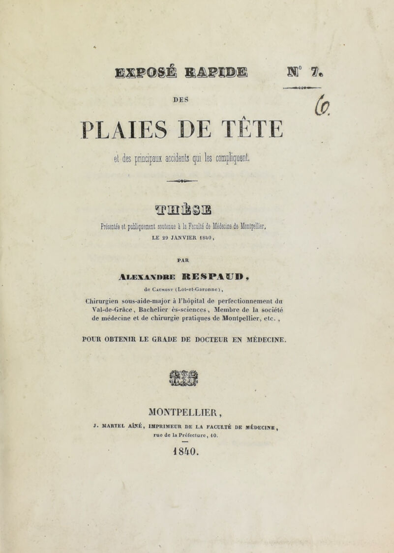 SI” DES PLAIES DE TETE et des principara accidents qui les compliquent. ïPinÈsis Présentée et publiquement soutenue à la Faculté de Médecine de Montpellier, LE 29 JANVIER 1840, PAR Alexaivdbe REISiPAÏJDÿ de CiüMONT (Lot-et-Garonne), Chirurgien sous-aide-major à l’hôpital de perfectionnement du Val-dc-Grâce, Bachelier ès-sciences, Membre de la société de médecine et de chirurgie pratiques de Montpellier, etc. , POUR OBTENIR LE GRADE DE DOCTEUR EN MÉDECINE. xMONTPELLIER, J. MARTEL AÎNÉ, IMPRIMEUR DE LA FACULTÉ DE MÉDECINE, ruo de la Préfecture, 10. i840.