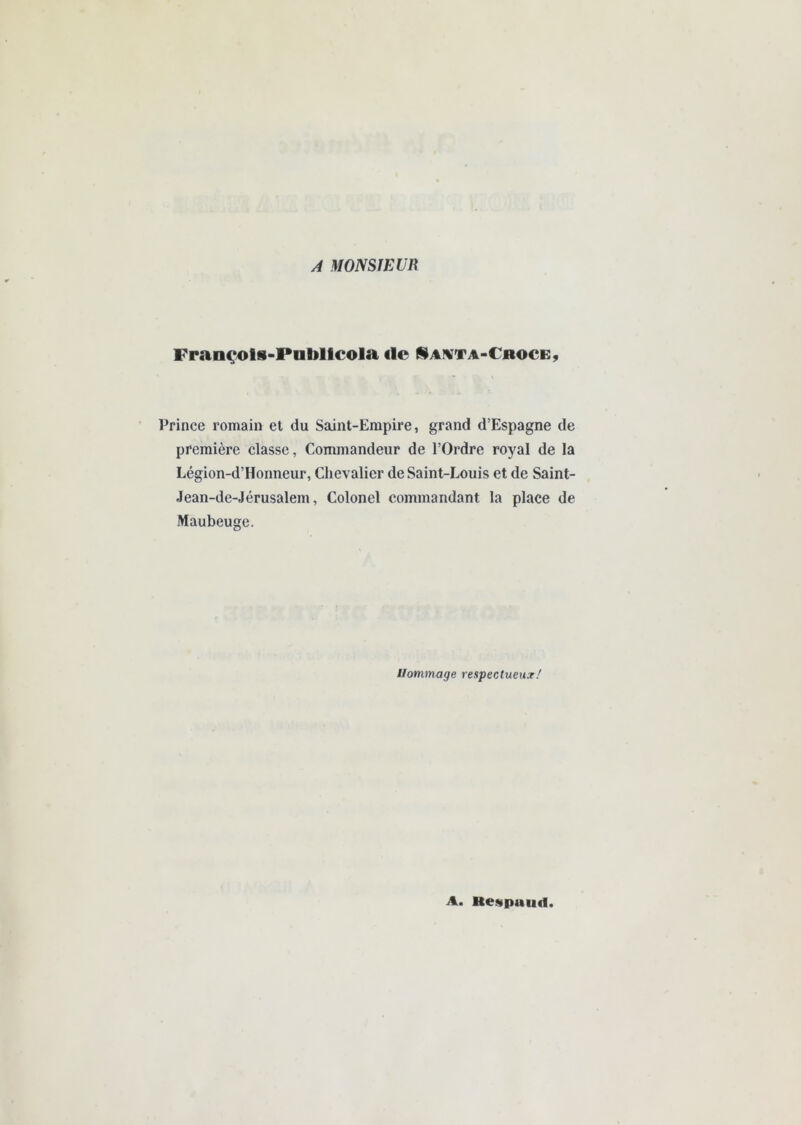 A MONSIEUR Françols-Pabllcola ilc ISai^ta-Cboce, Prince romain et du Saint-Empire, grand d’Espagne de première classe, Commandeur de l’Ordre royal de la Légion-d’Honneur, Chevalier de Saint-Louis et de Saint- Jean-de-Jérusalem, Colonel commandant la place de Maubeuge. Hommage respectueux/ A. Hestpuud.