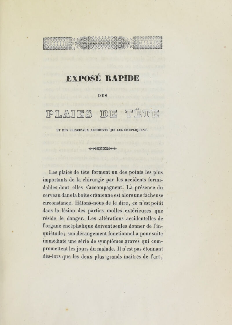 c,^i?w59'oooowoiw(!3 ^XVf^.3r«!lJ!^,aO:aO;6Ci:ûCi'ûo:OMO:ù'^£23^ A à>'â EXPOSÉ RAPIDE DES ïPiLün ET DES PRI^C1PAUX ACCIDENTS QUI LES COMPLIQUENT. -e«>*^SS^'we- Les plaies de tête forment un des points les plus importants de la chirurgie par les accidents formi- dables dont elles s’accompagnent. La présence du cerveau dans la boîte crânienne est alors une fâcheuse circonstance. Hâtons-nous de le dire, ce n’est point dans la lésion des parties molles extérieures que réside le danger. Les altérations accidentelles de l’organe encéphalique doivent seules donner de l’in- quiétude ; son dérangement fonctionnel a poursuite immédiate une série de symptômes graves qui com- promettent les jours du malade. Il n’est pas étonnant dès-lors que les deux plus grands maîtres de l’art,