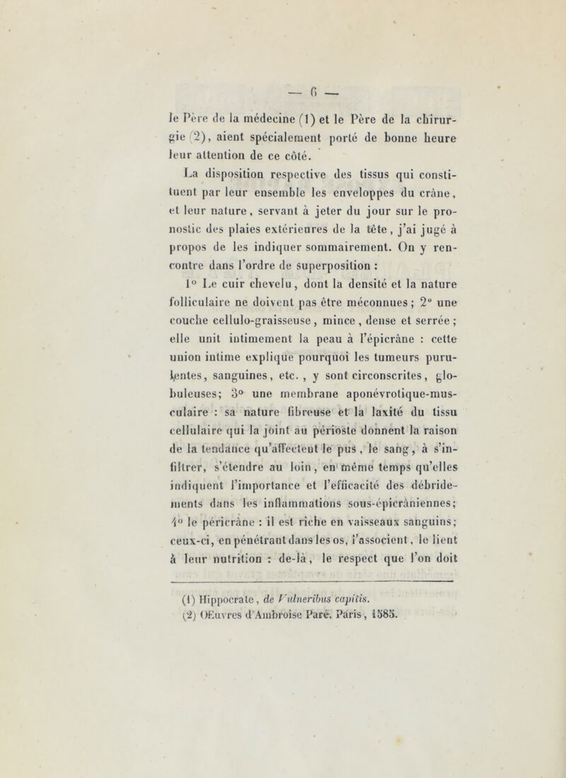 le Père de la médecine (1) 6l le Père de la chirur- fiie(2), aient spécialement porté de bonne heure leur attention de ce coté. La disposition respective des tissus qui consti- tuent par leur ensemble les enveloppes du crâne, et leur nature, servant à jeter du jour sur le pro- nostic des plaies extérieures de la tête, j’ai jugé à propos de les indiquer sommairement. On y ren- contre dans l’ordre de superposition : Le cuir chevelu, dont la densité et la nature folliculaire ne doivent pas être méconnues; 2“ une couche cellulo-graisseuse, mince, dense et serrée; elle unit intimement la peau à l’épicràne : cette union intime explique pourquoi les tumeurs puru- l,entes, sanguines, etc., y sont circonscrites, glo- buleuses; 3° une membrane apotiévrotique-mus- culaire : sa nature fibreuse et la laxité du tissu cellulaire (jui la joint au périoste donnent la raison de la tendance qu’alTecteut le pus , le sang, à s’in- filtrer, s’étendre au loin, en<mème temps qu’elles indiquent l’importance et l’efücacité des débride- inents dans les inllammations sous-épicràniennes; le péricràne : il est riche en vaisseaux sanguins; ceux-ci, en pénétrantdans les os, l’associent, le lient à leur nutrition : de-là, le respect que l’on doit (t) ttippocrate, de Fulneribiis capitis. {'2) OEuvres d’Ambroise Paré. Paris, i583.