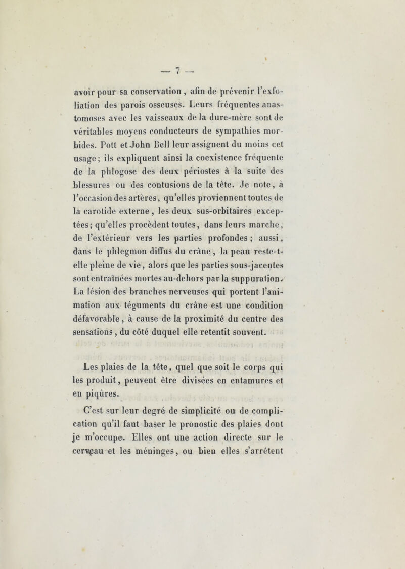 avoir pour sa conservation , afin de prévenir l’exfo- lialion des parois osseuses. Leurs fréquentes anas- tomoses avec les vaisseaux de la dure-mère sont de véritables moyens conducteurs de sympathies mor- bides. Pott et John Bell leur assignent du moins cet usage; ils expliquent ainsi la coexistence fréquente de la phlogose des deux périostes à la suite des blessures ou des contusions de la tête. Je note, à l’occasion des artères, qu’elles proviennent toutes de la carotide externe , les deux sus-orbitaires excep- tées; qu’elles procèdent toutes, dans leurs marche, de l’extérieur vers les parties profondes ; aussi, dans le phlegmon diffus du crâne, la peau reste-t- elle pleine de vie, alors que les parties sous-jacentes sont entraînées mortes au-dehors parla suppuration.- La lésion des branches nerveuses qui portent l’ani- mation aux téguments du crâne est une condition défavorable, à cause de la proximité du centre des sensations, du côté duquel elle retentit souvent. Les plaies de la tête, quel que soit le corps qui les produit, peuvent être divisées en entamures et en piqûres. C’est sur leur degré de simplicité ou de compli- cation qu’il faut baser le pronostic des plaies dont je m’occupe. Elles ont une action directe sur le cervpau et les méninges, ou bien elles s’arrêtent