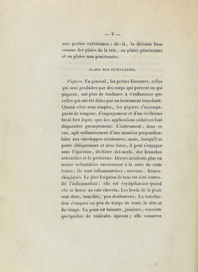 aux parties extérieures: de-là, la division bien connue des plaies de la tête, eu plaies pénétrantes et en plaies non pénétrantes. PLAIF.S NON PÉNÉTHANTES. Piqûres. En général, les petites blessures, celles qui sont produites par des corps qui percent ou qui piquent, ont plus de tendance à s’enflammer que celles qui ont été faites par un instrument tranchant. Quand elles sont simples, les piqûres s’accompa* gnent de rougeur, d’engorgement et d’un éréthisme local fort léger, que des applications sédatives font disparaître promptement. L’instrument , dans ce cas, agit ordinairement d’une manière perpendicu- laire aux enveloppes crâniennes; mais, lorsqu’il se porte obliquement et avec force, il peut s’engager sous l’épicràne, déchirer des nerfs, des branches artérielles et le péricràne. Divers accidents plus ou moins redoutables surviennent à la suite de cette lésion; ils sont inflammatoires, nerveux, hémor- rhagiques. Le plus fréquent de tous est sans contre- dit l’inflammation ; elle est érysipélateuse quand elle se borne au cuir chevelu. Les bords de la plaie sont durs, tuméfiés,’peu douloureux. La tuméfac- tion s’empare en peu de temps de toute la tête et du visage. La peau est luisante, jaunâtre, couverte quelquefois de vésicules éparses ; elle conserve