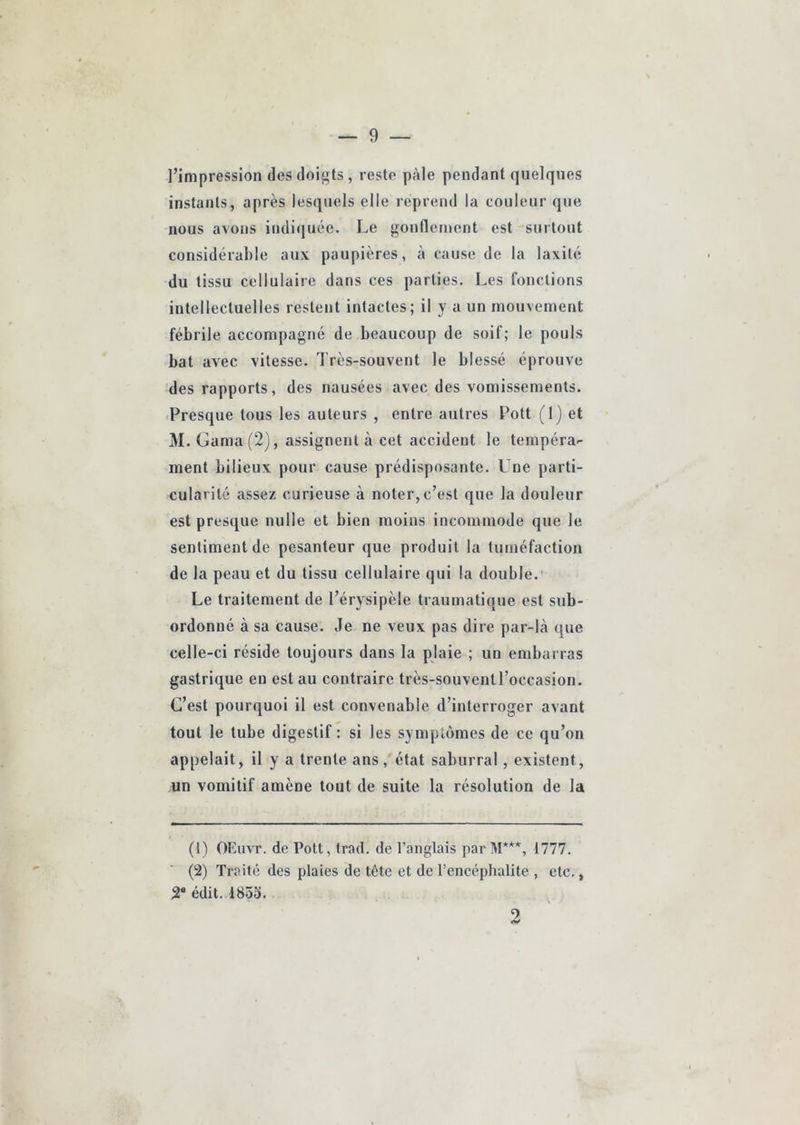 l’impression des doigts , reste pâle pendant quelques instants, après lesquels elle reprend la couleur que nous avons indi(juée. Le gonflement est -surtout considérable aux paupières, à cause de la laxité du tissu cellulaire dans ces parties. Les fonctions intellectuelles restent intactes; il y a un mouvement fébrile accompagné de beaucoup de soif; le pouls bat avec vitesse. Très-souvent le blessé éprouve des rapports, des nausées avec des vomissements. Presque tous les auteurs , entre autres Pott (1) et M. Gama(2), assignent à cet accident le tempéra-- ment bilieux pour cause prédisposante. L ne parti- cularité assez curieuse à noter, c’est que la douleur est presque nulle et bien moins incommode que le sentiment de pesanteur que produit la tuméfaction de la peau et du tissu cellulaire qui la double.' Le traitement de l’érysipèle traumatique est sub- ordonné à sa cause. Je ne veux pas dire par-là que celle-ci réside toujours dans la plaie ; un embarras gastrique en est au contraire très-souvent l’occasion. C’est pourquoi il est convenable d’interroger avant tout le tube digestif : si les symptômes de ce qu’on appelait, il y a trente ans, état saburral, existent, un vomitif amène tout de suite la résolution de la (1) OEuvr. de Pott, trad. de l’anglais par M***, 1777. (2) Traité des plaies de tête et de l’encéphalite , etc., 2* édit. 1853. 2