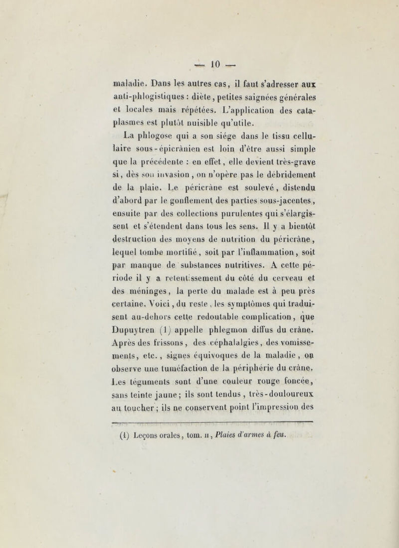 maladie. Dans les autres cas, il faut s’adresser aux auti-[)lilogistiques : diète, petites saignées générales et locales niais répétées. L’application des cata- plasmes est plutôt nuisible qu’utile. La plilogose qui a son siège dans le tissu cellu- laire sous - épicranien est loin d’être aussi simple que la précédente : en effet, elle devient très-grave si, dès son invasion, on n’opère pas le débridement de la plaie. Le péricràne est soulevé, distendu d’abord par le gonflement des parties sous-jacentes , ensuite par des colleclious purulentes qui s’élargis- sent et s’étendent dans tous les sens. 11 y a bientôt destruction des moyens de nutrition du péricràne, lequel tombe morlibé, soit par rinQammation, soit par manque de substances nutritives. A cette pé- riode il y a reteiilissement du côté du cerveau et des méninges, la perle du malade est à peu près certaine. Voici, du reste , les symptômes qui tradui- sent au-debors cette redoutable complication, que Dupuytren (1) appelle phlegmon diffus du crâne. Après des frissons , des céphalalgies , des vomisse- ments, etc., signes équivoques de la maladie, ou observe une tuméfaction de la périphérie du crâne, J.es téguments sont d’une couleur rouge foncée, sans teinte jaune; ils sont tendns , très-douloureux au toucher ; ils ne conservent point l’impression des