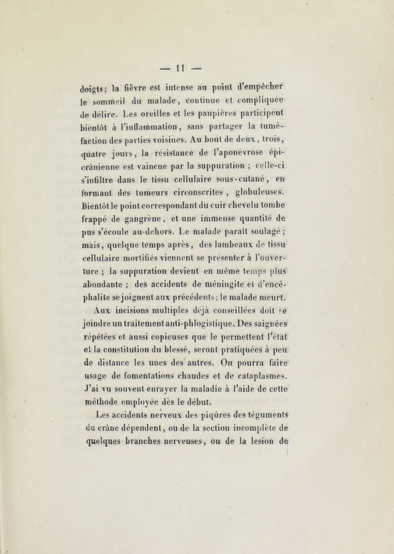 doigts; la fièvre est intense au point d’empècher le sommeil du malade, continue et compliquée de délire. Les oreilles et les paupières participent bientôt à l’inllammation, sans partager la tumé- faction des parties voisines. Au bout de deux , trois, quatre jours, la résistance de l’aponévrose épi- cranienne est vaincue par la suppuration ; celle-ci s’infiltre dans le tissu cellulaire sous-cutané, en formant des tumeurs circonscrites , globuleuses. Bientôt le point correspondant du cuir chevelu tombe frappé de gangrène, et une immense quantité de pus s’écoule au-dchors. Le malade paraît soulagé ; mais, quelque temps après, des lambeaux de tissu cellulaire mortifiés viennent se présenter à l’ouver- ture ; la suppuration devient en même temps plus abondante ; des accidents de méningite et d’encé- phalite se joignent aux précédents ; le malade meurt. Aux incisions multiples déjà conseillées doit se joindre un traitement anti-phlogistique. Des saignées répétées et aussi copieuses que le permettent l’état et la constitution du blessé, seront pratiquées à peu de distance les unes des autres. On pourra faire usage de fomentations chaudes et de cataplasmes. J’ai vu souvent enrayer la maladie à l’aide de cette méthode employée dès le début. Les accidents nerveux des piqûres des téguments du crâne dépendent, ou de la section incomplète de quelques branches nerveuses, ou de la lésion de