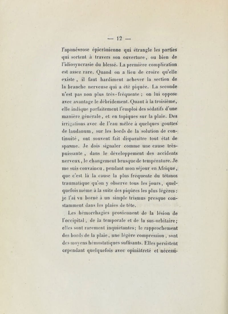 l’aponévrose cpicrànienne qui étrangle les parties qui sortent à travers son ouverture, ou bien de l’idiosyncrasie du blessé. La première complication est assez rare. Quand on a lieu de croire qu’elle existe , il faut bardiment achever la section de la branche nerveuse qui a été piquée. La seconde n’est pas non plus très-fréquente ; on lui oppose avec avantage le débridement. Quant à la troisième, elle indique parfaitement l’emploi des sédatifs d’une manière générale , et en topiques sur la plaie. Des irrigations avec de l’eau mêlée à quelques gouttes de laudanum, sur les bords de la solution de con- tinuité , ont souvent fait disparaître tout état de spasme, .le dois signaler comme une cause très- puissante , dans le développement des accidents nerveux, le changement brusque de température. Je me suis convaincu , pendant mon séjour en Afrique, que c’est là la cause la plus fréquente du tétanos traumatique qu’on y observe tous les jours, quel- quefois même à la suite des piqûres les plus légères ; je l’ai vu borné à un simple trismus presque con- stamment dans les plaies de tête. Les bémorrbagies proviennent de la lésion de l’occipital , de la temporale et de 1a sus-orbitaire; elles sont rarement inquiétantes; le rapprochement des bords de la plaie, une légère compression , sont des moyens hémostatiques suflisants. Elles persistent cependant quelquefois avec opiniâtreté et nécessi-