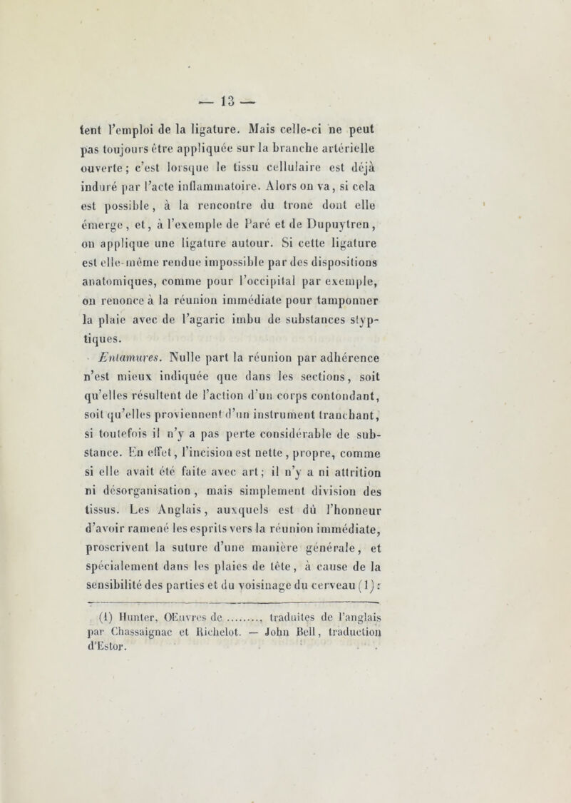 tent l’emploi de la ligature. Mais celle-ci ne peut pas toujours être appliquée sur la branche artérielle ouverte; c’est lorsque le tissu cellulaire est déjà induré par l’acte inllammatoire. Alors on va, si cela est possible, à la rencontre du tronc dont elle émerge, et, à l’exemple de Paré et de Dupuytren, on applique une ligature autour. Si cette ligature est elle- même rendue impossible par des dispositions anatomiques, comme pour l’occipital par exemple, on renonce à la réunion immédiate pour tamponner la plaie avec de l’agaric imbu de substances slyp- tiques. • Enlamures. Nulle part la réunion par adhérence n’est mieux indiquée que dans les sections, soit qu’elles résultent de l’action d’un corps contondant, soit (ju’elles proviennent d’un instrument tranchant, si toulel’ois il n’y a pas perte considérable de sub- stance. l'.n elbet, l’incision est nette, propre, comme si elle avait été faite avec art; il n’y a ni attrition ni désorganisation , mais simplement division des tissus. Les Anglais, auxquels est dû l’honneur d’avoir ramené les esprits vers la réunion immédiate, proscrivent la suture d’une manière générale, et spécialement dans les plaies de tête, à cause de la sensibilité des parties et du voisinage du cei veau ( 1 j : (1) Hunier, OEuvres de , traduites de l’anglais par Cliassaignac et likhelot. — John Bell, traduction d’Estor. ‘ .