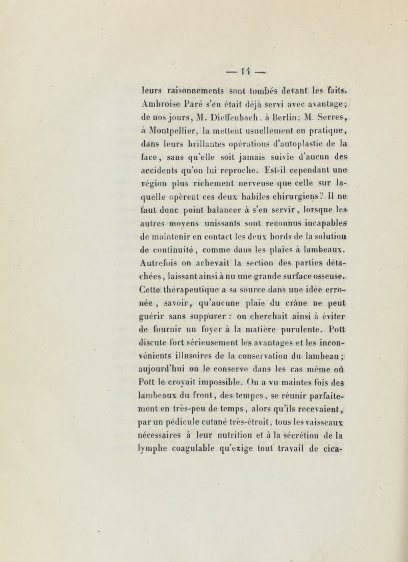 leurs raisonnements sont tombés devant les faits, Ambroise Paré s’en était déjà servi avec avantage; de nos jours, lU. Dieirenbach, à Berlin; M. Serres, à IMontpellier, la mettent usnellenjont en pratique, dans leurs brillantes opérations d’autoplastie de la face, sans qu’elle soit jamais suivie d’aucun des accidents qu’on lui reproche. Est-il cependant une région plus richement nerveuse que celle sur la- (|uelle opèrent ces deux habiles chirurgiens? Il ue faut donc point balancer à s’en servir, lorsque les autres moyens unissants sont reconnus incapables de maintenir en contact les deux bords de la solution de continuité , comme dans les plaies à lambeaux. Autrefois on achevait la section des parties déta- chées , laissant ainsi à nu une grande surface osseuse. Cette thérapeutique a sa source dans une idée erro- née , savoir, qu’aucune plaie du crâne ne peut guérir sans suppurer : on cherchait ainsi à éviter de fournir un foyer à la matière purulente. Pott discute fort sérieusement les avantages et les incon- vénients illusoires de la conservation du lambeau; aujourd’hui on le conserve dans les cas même où Pott le croyait impossible. On a vu maintes fois des lambeaux du front, des tempes, se réunir parfaite- ment en très-peu de temps, alors qu’ils recevaient, par un pédicule cutané très-étroit, tous les vaisseaux nécessaires à leur nutrition et à la sécrétion de la lymphe coagulable qu’exige tout travail de cica-