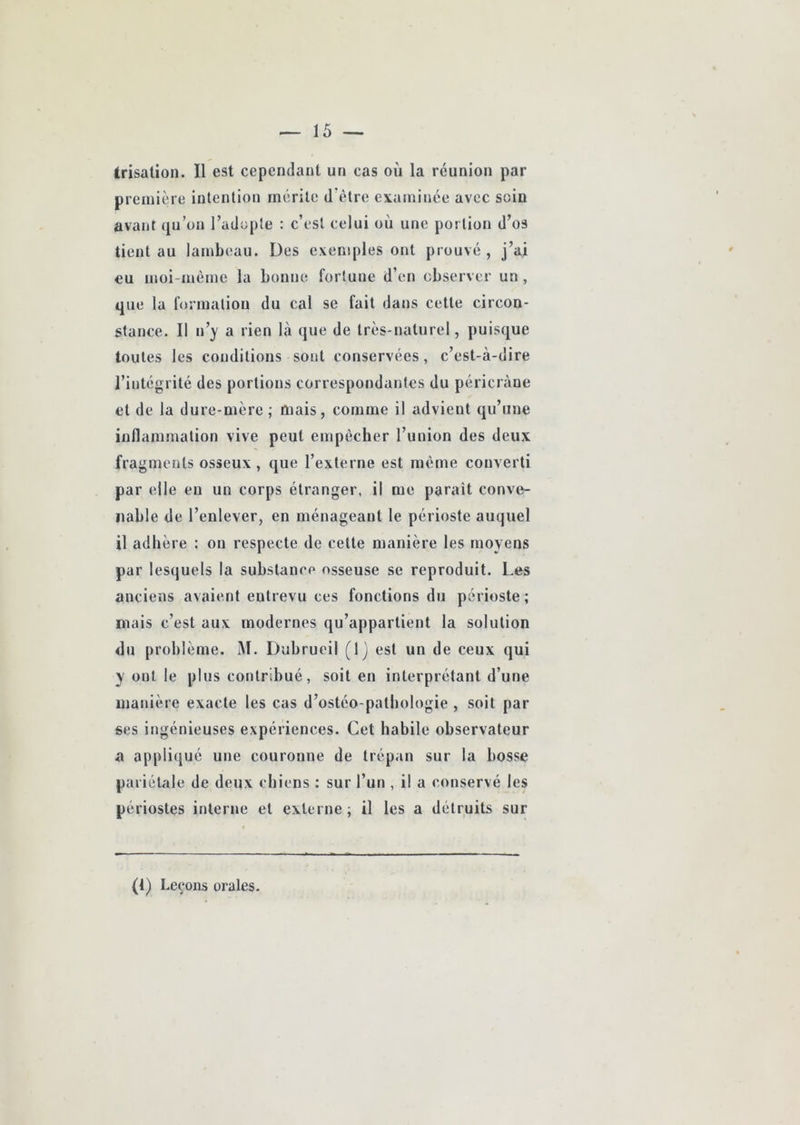 trisalion. Il est cependant un cas où la réunion par première intention mérite d'ètre examinée avec soin avant qu’on l’adopte : c’est celui où une portion d’os tient au lambeau. Des exemples ont prouvé, j’ai eu moi-mème la bonne fortune d’en observer un , que la fonuation du cal se fait dans cette circon- stance. Il n’y a rien là que de très-naturel, puisque toutes les conditions sont conservées, c’est-à-dire l’intégrité des portions correspondantes du péricràue et de la dure-mère ; mais, comme il advient qu’une inflammation vive peut empêcher l’union des deux fragments osseux , que l’externe est même converti par elle en un corps étranger, il me paraît conve- nable de l’enlever, en ménageant le périoste auquel il adhère : on respecte de celle manière les moyens par lesquels la substance osseuse se reproduit. Les anciens avaient entrevu ces fonctions du périoste ; niais c’est aux modernes qu’appartient la solution du problème. M. Dubrueil (Ij est un de ceux qui y ont le plus contribué, soit en interprétant d’une manière exacte les cas d’ostéo-patbologie , soit par ses ingénieuses expériences. Cet habile observateur a appliqué une couronne de trépan sur la bosse pariétale de deux chiens ; sur l’un , il a conservé les périostes interne et externe; il les a détruits sur (1) Leçons orales.
