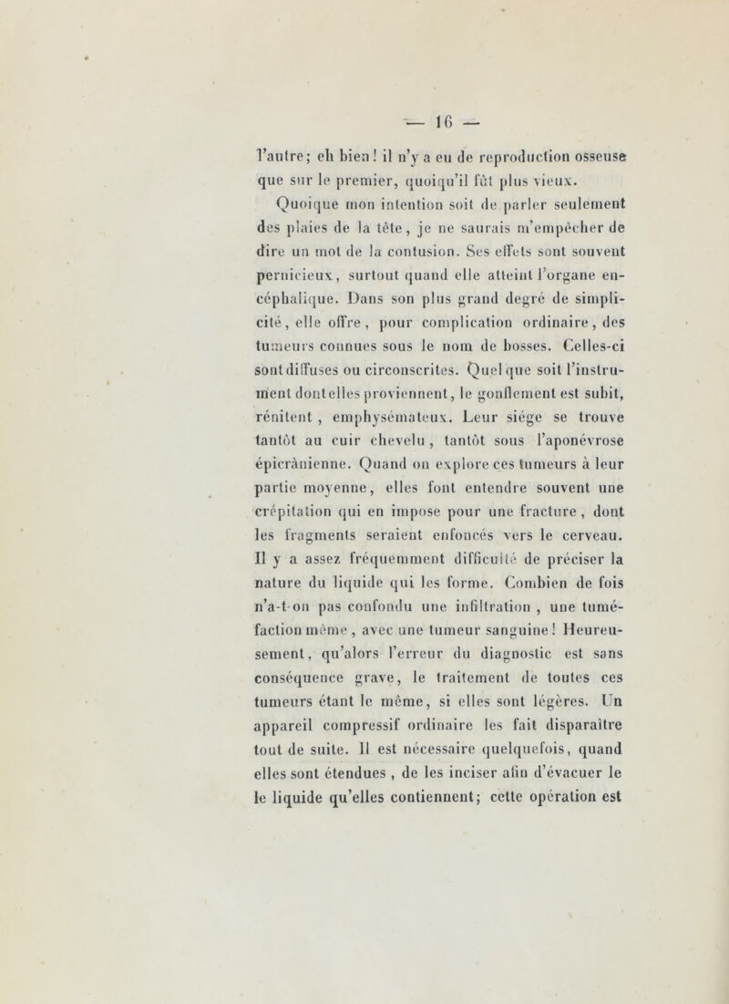 que sur le premier, (quoiqu’il fût plus vieux. Quoique mon intention soit de parler seulement des plaies de la tète, je ne saurais m’empèclier de dire un mot de la contusion. Ses elfets sont souvent pernicieux, surtout quand elle atteint l’organe en- ccpbali(|ue. Dans son plus grand degré de simpli- cité, elle offre , pour complication ordinaire , des tumeurs connues sous le nom de bosses. Celles-ci sont diffuses ou circonscrites. Quel (jue soit l’instru- ment dontelles pi oviennent, le gonllement est subit, rénitent , emphysémateux. Leur siège se trouve tantôt au cuir chevelu, tantôt sous l’aponévrose épicranienne. Quand on explore ces tumeurs à leur partie moyenne, elles font entendre souvent une crépitation qui en impose pour une fracture , dont les fragments seraient enfoncés vers le cerveau. Il y a assez fréquemment difricuilé de préciser la nature du liquide qui les forme. Combien de fois n’a-t ou pas confondu une infiltration , une tumé- faction même, avec une tumeur sanguine! Heureu- sement, qu’alors l’erreur du diagnostic est sans conséquence grave, le traitement de toutes ces tumeurs étant le môme, si elles sont légères. Un appareil compressif ordinaire les fait disparaître tout de suite. Il est nécessaire (juelquefois, quand elles sont étendues , de les inciser afin d’évacuer le le liquide qu’elles contiennent; cette opération est