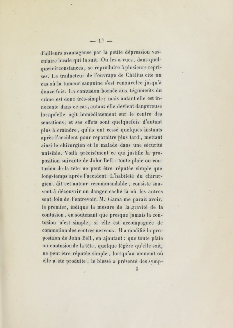 d’ailleurs avantageuse par la petite dépression vas- culaire locale qui la suit. On les a vues, dans quel- ques circonstances, se reproduire à plusieurs repri- ses. Le traducteur de l’ouvrage de Chélius cite un cas où la tumeur sanguine s’est renouvelée jusqu’à douze fois. La contusion bornée aux téguments du crâne est donc très-simple ; mais autant elle est in- nocente dans ce cas, autant elle devient dangereuse lorsqu’elle agit immédiatement sur le centre des sensations; et ses effets sont quelquefois d’autant plus à craindre, qu’ils ont cessé quelques instants après l’accident pour reparaître plus tard , mettant ainsi le chirurgien et le malade dans une sécurité nuisible. Voilà précisément ce qui justifie la pro- position suivante de John Bell : toute plaie ou con- tusion de la tête ne peut être réputée simple que long-temps après l’accident. L’habileté du chirur- gien, dit cet auteur recommandable , consiste sou- vent à découvrir un danger caché là où les autres sont loin de l’entrevoir. M. Gama me paraît avoir, le premier, indiqué la mesure de la gravité de la contusion , en soutenant que presque jamais la con- tusion n’est simple, si elle est accompagnée de commotion des centres nerveux. Il a modifié la pro- position de John Bell, en ajoutant : que toute plaie ou contusion de la tète, quelque légère qu’elle soit, ne peut être réputée simple, lorsqu’au moment où elle a été produite , le blessé a présenté des symp-