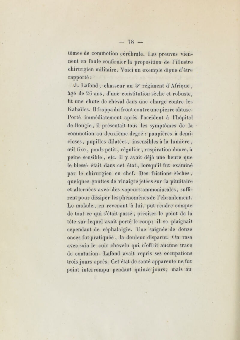 tomes de commotion cérébrale. Les preuves vien- nent en foule conûrmer la proposition de l’illustre chirurgien militaire. Voici un exemple digne d’être rapporté : J. Lafond , chasseur au 3® régiment d’Afrique, âgé de 26 ans, d’une constitution sèche et robuste, fit une chute de cheval dans une charge contre les Kabaïles. Il frappa du front contre une pierre obtuse. Porté immédiatement après l’accident à l’hôpital de Bougie, il présentait tous les symptômes de la commotion au deuxième degré : paupières à demi- closes, pupilles dilatées, insensibles à la lumière, œil fixe , pouls petit, régulier , respiration douce, à peine sensible , etc. Il y avait déjà une heure que le blessé était dans cet état, lorsqu’il fut examiné par le chirurgien en chef. Des frictions sèches, quelques gouttes de vinaigre jetées sur la pituitaire et alternées avec des vapeurs ammoniacales, suffi- rent pour dissiper les phénomènes de l’ébranlement. Le malade, en revenant à lui, put rendre compte de tout ce qui s’était passé , préciser le point de la tète sur lequel avait porté le coup; il se plaignait cependant de céphalalgie. Une saignée de douze onces fut pratiquée , la douleur disparut. On rasa avec soin le cuir chevelu qui n’olîrit aucune trace de contusion. Lafond avait repris ses occupations trois jours après. Cet état de santé apparente ne fut point interrompu pendant quinze jours; mais au