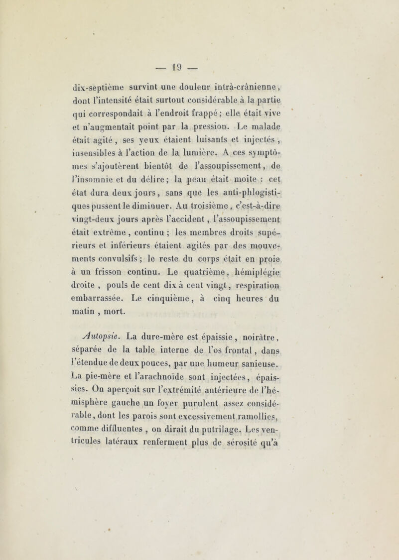 dix-septième survint une douleur intrà-crànienne, dont l’intensité était surtout considérable à la partie qui correspondait à l’endroit frappé; elle était vive et n’augmentait point par la pression. Le malade était agité , ses yeux étaient luisants et injectés , insensibles à l’action de la lumière. A ces symptô- mes s’ajoutèrent bientôt de l’assoupissement, de J’insomnie et du délire; la peau était moite : cet état dura deux jours, sans que les anti-phlogisti- ques pussent le diminuer. Au troisième, c’est-à-dire vingt-deux jours après l’accident, l’assoupissement était extrême , continu ; les membres droits supé- rieurs et inférieurs étaient agités par des mouve- ments convulsifs ; le reste du corps était en proie à un frisson continu. Le quatrième, hémiplégie droite , pouls de cent dix à cent vingt, respiration embarrassée. Le cinquième, à cinq heures du matin , mort. yiutopsie. La dure-mère est épaissie , noirâtre , séparée de la table interne de l’os frontal, dans l’étendue de deux pouces, par une humeur sanieuse. La pie-mère et l’arachnoïde sont injectées, épais- sies. On aperçoit sur l’extrémité antérieure de l’hé- misphère gauche un foyer purulent assez considé- rable, dont les parois sont excessivement ramollies, comme diffluentes , on dirait du putrilage. Les ven- tricules latéraux renferment plus de sérosité qu’à