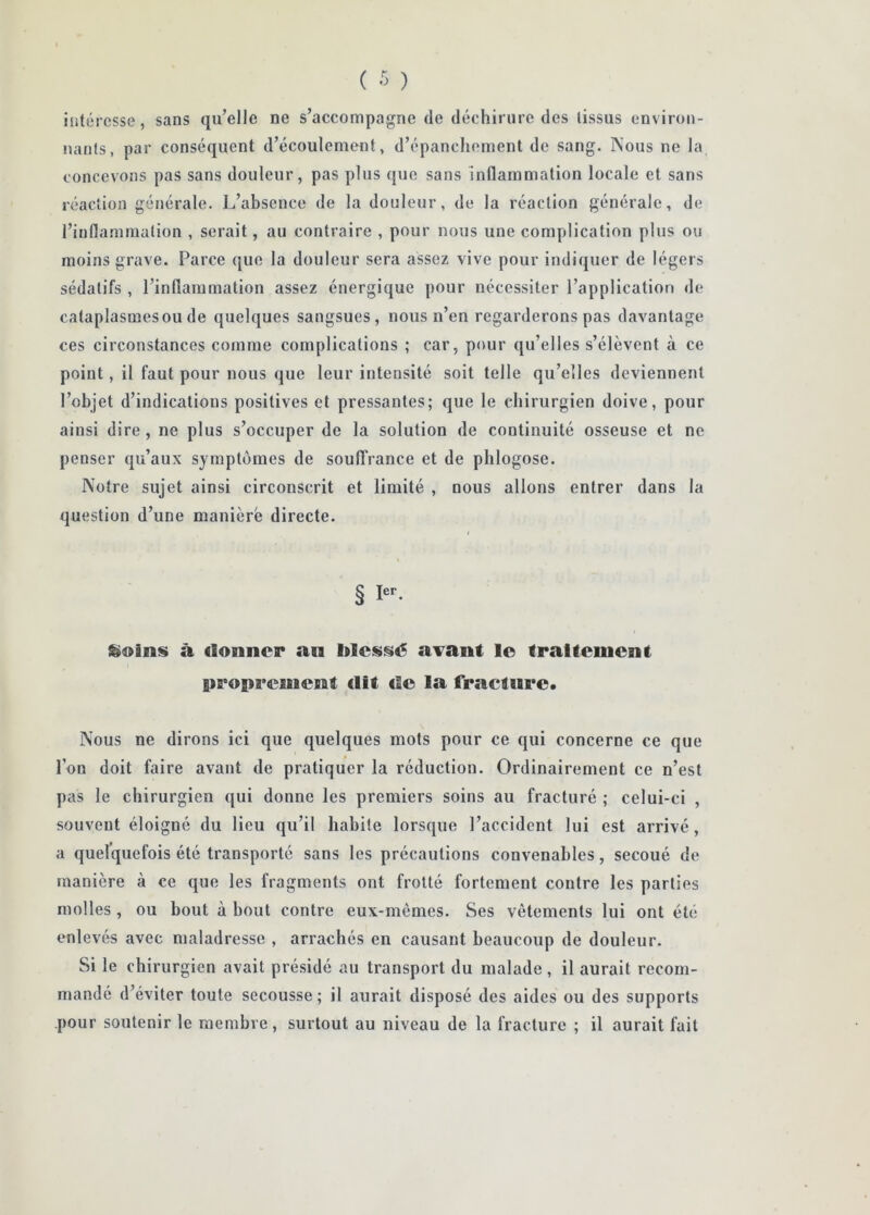 intéresse, sans qu’elle ne s’accompagne de déchirure des tissus environ- nants, par conséquent d’écoulement, d’épanchement de sang. Nous ne la concevons pas sans douleur, pas plus que sans inflammation locale et sans réaction générale. L’absence de la douleur, de la réaction générale, de l’iufla.mmalion , serait, au contraire , pour nous une complication plus ou moins grave. Parce que la douleur sera assez vive pour indiquer de légers sédatifs , l’inflammation assez énergique pour nécessiter l’application de cataplasmesoude quelques sangsues, nous n’en regarderons pas davantage ces circonstances comme complications ; car, pour qu’elles s’élèvent à ce point, il faut pour nous que leur intensité soit telle qu’elles deviennent l’objet d’indications positives et pressantes; que le chirurgien doive, pour ainsi dire, ne plus s’occuper de la solution de continuité osseuse et ne penser qu’aux symptômes de souffrance et de phlogose. Notre sujet ainsi circonscrit et limité , nous allons entrer dans la question d’une maniéré directe. I § I*’- à donner an l»less>é a^ant le traitement proprement dit de la fracture. Nous ne dirons ici que quelques mots pour ce qui concerne ce que l’on doit faire avant de pratiquer la réduction. Ordinairement ce n’est pas le chirurgien qui donne les premiers soins au fracturé ; celui-ci , souvent éloigné du lieu qu’il habite lorsque l’accident lui est arrivé, a quelquefois été transporté sans les précautions convenables, secoué de manière à ce que les fragments ont frotté fortement contre les parties molles , ou bout à bout contre eux-mèmes. Ses vêtements lui ont été enlevés avec maladresse , arrachés en causant beaucoup de douleur. Si le chirurgien avait présidé au transport du malade , il aurait recom- mandé d’éviter toute secousse; il aurait disposé des aides ou des supports pour soutenir le membre, surtout au niveau de la fracture ; il aurait fait