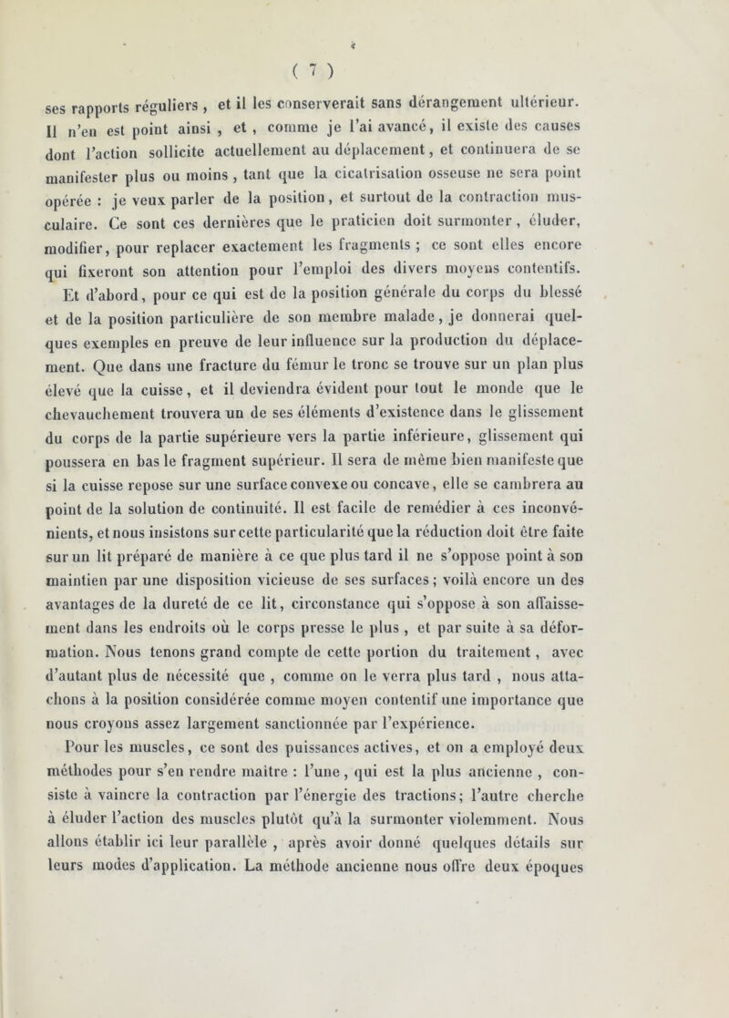 ( î ) ses rapports réguliers , et il les conserverait sans dérangement ultérieur. Il n’en est point ainsi , et , comme je l’ai avancé, il existe des causes dont l’action sollicite actuellement au déplacement, et continuera de se manifester plus ou moins , tant que la cicatrisation osseuse ne sera point opérée : je veux parler de la position, et surtout de la contraction mus- culaire. Ce sont ces dernières que le praticien doit surmonter, éluder, modifier, pour replacer exactement les fragments; ce sont elles encore qui fixeront son attention pour l’emploi des divers moyens contentifs. Et d’abord, pour ce qui est de la position générale du corps du blessé et de la position particulière de son membre malade, je donnerai quel- ques exemples en preuve de leur influence sur la production du déplace- ment. Que dans une fracture du fémur le tronc se trouve sur un plan plus élevé que la cuisse, et il deviendra évident pour tout le monde que le chevauchement trouvera un de ses éléments d’existence dans le glissement du corps de la partie supérieure vers la partie inférieure, glissement qui poussera en bas le fragment supérieur. Il sera de même bien manifeste que si la cuisse repose sur une surface convexe ou concave, elle se cambrera au point de la solution de continuité. Il est facile de remédier à ces inconvé- nients, et nous insistons sur cette particularité que la réduction doit être faite sur un lit préparé de manière à ce que plus tard il ne s’oppose point à son maintien par une disposition vicieuse de ses surfaces ; voilà encore un des avantages de la dureté de ce lit, circonstance qui s’oppose à son alTaisse- ment dans les endroits où le corps presse le plus , et par suite à sa défor- mation. Nous tenons grand compte de cette portion du traitement, avec d’autant plus de nécessité que , comme on le verra plus tard , nous atta- chons à la position considérée comme moyen contentif une importance que nous croyons assez largement sanctionnée par l’expérience. Pour les muscles, ce sont des puissances actives, et on a employé deux méthodes pour s’en rendre maître : l’une, qui est la plus ancienne , con- siste à vaincre la contraction par l’énergie des tractions; l’autre cherche à éluder l’action des muscles plutôt qu’à la surmonter violemment. Nous allons établir ici leur parallèle , après avoir donné quelques détails sur leurs modes d’application. La méthode ancienne nous oflVe deux époques