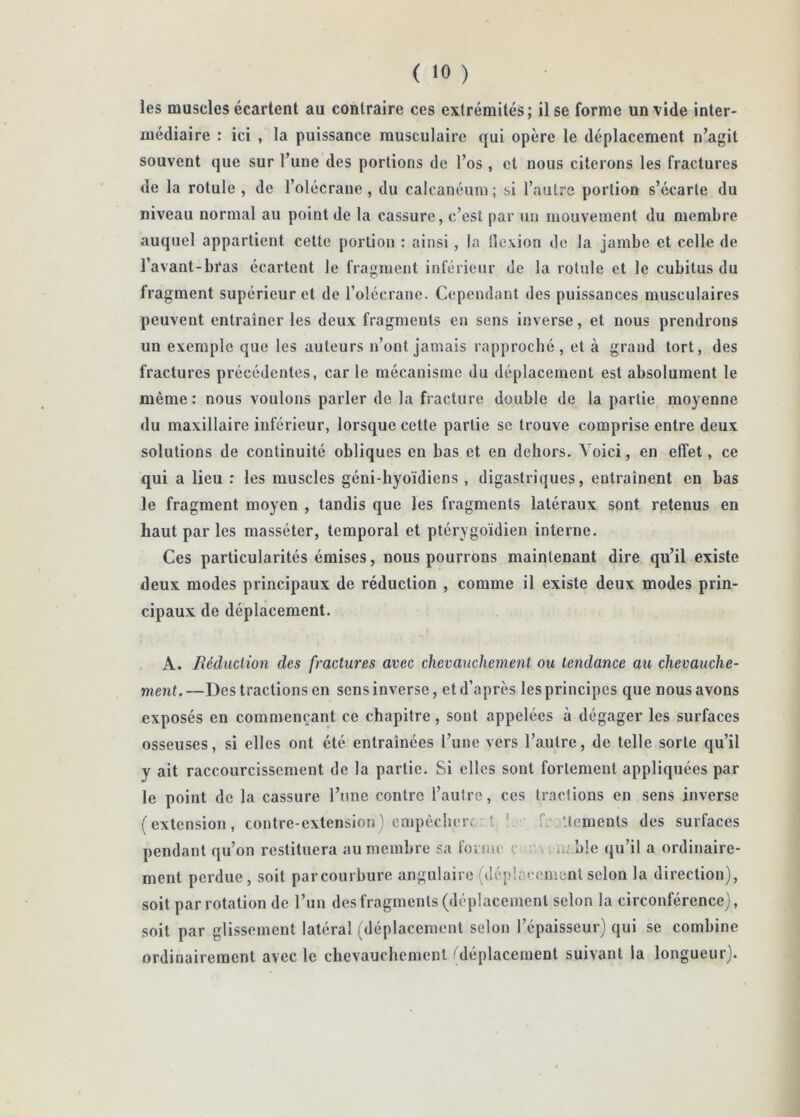 les muscles écartent au contraire ces extrémités; il se forme un vide inter- médiaire : ici , la puissance musculaire qui opère le déplacement n’agit souvent que sur l’une des portions de l’os, et nous citerons les fractures de la rotule , de l’olécrane, du calcanéum ; si l’autre portion s’écarte du niveau normal au point de la cassure, c’est par un mouvement du membre auquel appartient cette portion : ainsi, la llexion de la jambe et celle de l’avant-bras écartent le fragment inférieur de la rotule et le cubitus du fragment supérieur et de rolécranc. Cependant des puissances musculaires peuvent entraîner les deux fragments en sens inverse, et nous prendrons un exemple que les auteurs n’ont jamais rapproché, et à grand tort, des fractures précédentes, car le mécanisme du déplacement est absolument le même: nous voulons parler de la fracture double de la partie moyenne du maxillaire inférieur, lorsque cette partie se trouve comprise entre deux solutions de continuité obliques en bas et en dehors. Voici, en effet, ce qui a lieu : les muscles géni-byoïdiens , digastriques, entraînent en bas le fragment moyen , tandis que les fragments latéraux sont retenus en haut par les masséter, temporal et plérygoïdien interne. Ces particularités émises, nous pourrons maintenant dire qu’il existe deux modes principaux de réduction , comme il existe deux modes prin- cipaux de déplacement. A. Réduction des fractures avec chevauchement ou tendance au chevauche- ment.—Des tractions en sens inverse, et d’après les principes que nous avons exposés en commençant ce chapitre, sont appelées à dégager les surfaces osseuses, si elles ont été entraînées l’une vers l’autre, de telle sorte qu’il y ait raccourcissement de la partie. Si elles sont fortement appliquées par le point de la cassure l’une contre l’autre, ces tractions en sens inverse (extension, contre-extension) empècherc 1 C Uements des surfaces pendant qu’on restituera au membre sa foniK' c ' iî'.ble qu’il a ordinaire- ment perdue, soit parcourbure angulaire (dépincenicnt selon la direction), soit par rotation de l’un des fragments (déplacement selon la circonférence), soit par glissement latéral (déplacement selon l’épaisseur) qui se combine ordinairement avec le chevauchement (déplacement suivant la longueur).