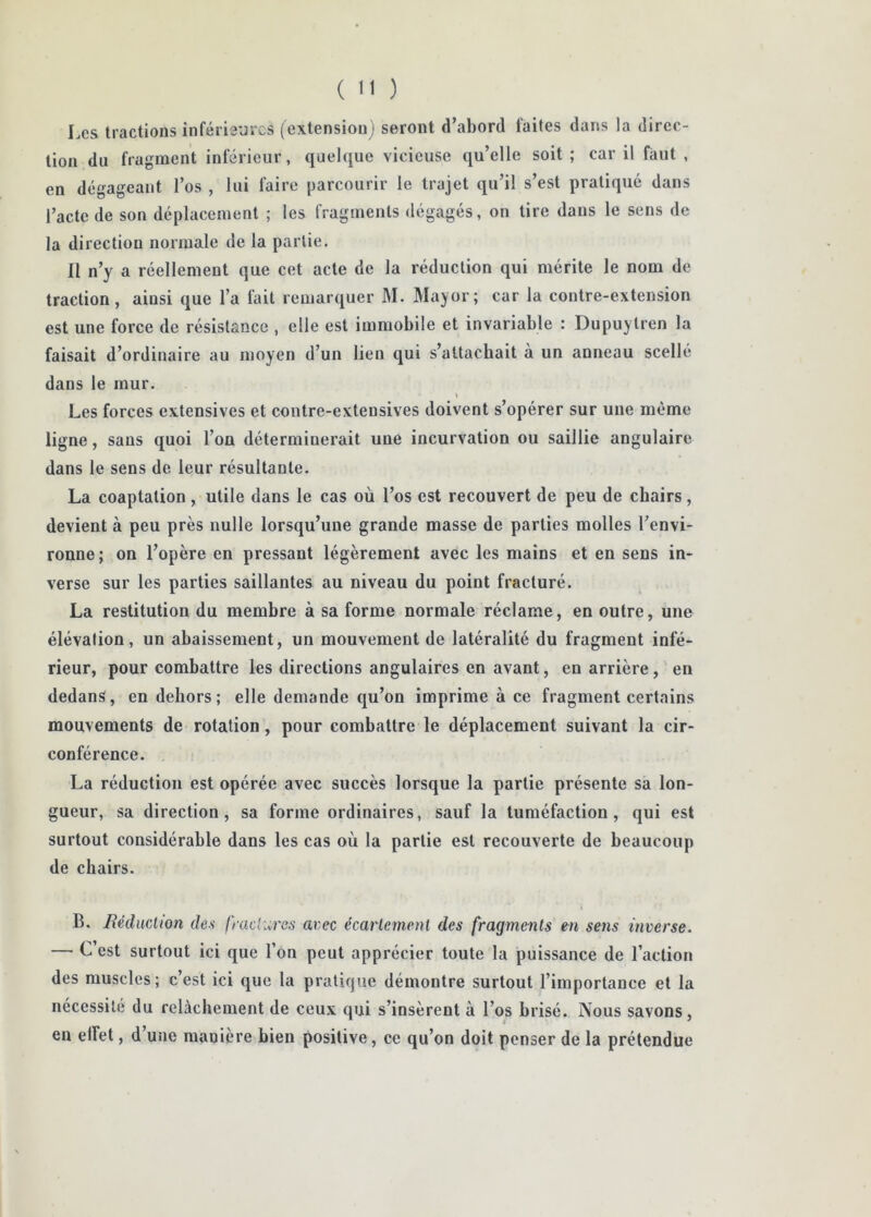 Les tractions inférie'jrcs (extension) seront d’abord faites dans la direc- tion du fragment inférieur, quelque vicieuse qu’elle soit ; car il faut , en dégageant l’os , lui faire parcourir le trajet qu’il s’est pratiqué dans l’acte de son déplacement ; les fragments dégagés, on tire dans le sens de la direction normale de la partie. Il n’y a réellement que cet acte de la réduction qui mérite le nom de traction, ainsi que l’a fait remarquer M. Mayor; car la contre-extension est une force de résistance , elle est immobile et invariable : Dupuytren la faisait d’ordinaire au moyen d’un lien qui s’attachait à un anneau scellé dans le mur. I Les forces extensives et contre-extensives doivent s’opérer sur une même ligne, sans quoi l’on déterminerait une incurvation ou saillie angulaire dans le sens de leur résultante. La coaptation , utile dans le cas où l’os est recouvert de peu de chairs, devient à peu près nulle lorsqu’une grande masse de parties molles l’envi- ronne j on l’opère en pressant légèrement avec les mains et en sens in- verse sur les parties saillantes au niveau du point fracturé. La restitution du membre à sa forme normale réclame, en outre, une élévation, un abaissement, un mouvement de latéralité du fragment infé- rieur, pour combattre les directions angulaires en avant, en arrière, en dedans, en dehors; elle demande qu’on imprime à ce fragment certains mouvements de rotation, pour combattre le déplacement suivant la cir- conférence. La réduction est opérée avec succès lorsque la partie présente sa lon- gueur, sa direction, sa forme ordinaires, sauf la tuméfaction, qui est surtout considérable dans les cas où la partie est recouverte de beaucoup de chairs. B. RéducÀion des lyadures avec écartemenl des fragments en setis inverse. — C’est surtout ici que l’on peut apprécier toute la puissance de l’action des muscles; c’est ici que la pratique démontre surtout l’importance et la nécessite du relâchement de ceux qui s’insèrent à l’os brisé. Nous savons, en elfet, d’une manière bien positive, ce qu’on doit penser de la prétendue