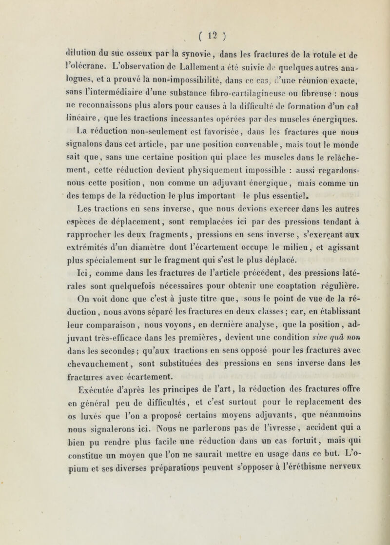 , ( ‘2 ) dilution du suc osseux par la synovie , dans les fractures de la rotule et de l’olécrane. L’observation de Lallement a été suivie de quelques autres ana- logues, et a prouvé la non-impossibilité, dans ce cas, d’uno réunion exacte, sans l’intermédiaire d’une substance fibro-cartilagineuse ou Obreuse : nous ne reconnaissons plus alors pour causes à la difficulté de formation d’un cal linéaire, que les tractions incessantes opérées par dos muscles énergiques. La réduction non-seulement est favorisée, dans les fractures que nous signalons dans cet article, par une position convenable, mais tout le monde sait que, sans une certaine position qui place les muscles dans le relâche- ment, cette réduction devient pbysiquement impossible : aussi regardons- nous cette position, non comme un adjuvant énergique, mais comme un des temps de la réduction le plus important le plus essentiel. Les tractions en sens inverse, que nous devions exercer dans les autres espèces de déplacement, sont remplacées ici par des pressions tendant à rapprocher les deux fragments, pressions en sens inverse , s’exerçant aux extrémités d’un diamètre dont l’écartement occupe le milieu, et agissant plus spécialement sur le fragment qui s’est le plus déplacé. Ici, comme dans les fractures de l’article précédent, des pressions laté- rales sont quelquefois nécessaires pour obtenir une coaptation régulière. On voit donc que c’est à juste titre que, sous le point de vue de la ré- duction , nous avons séparé les fractures en deux classes ; car, en établissant leur comparaison , nous voyons, en dernière analyse, que la position , ad- juvant très-efOcace dans les premières, devient une condition sine qiiâ non dans les secondes; qu’aux tractions en sens opposé pour les fractures avec chevauchement, sont substituées des pressions en sens inverse dans les fractures avec écartement. Exécutée d’après les principes de l’art, la réduction des fractures offre en général peu de difficultés, et c’est surtout pour le replacement des os luxés que l’on a proposé certains moyens adjuvants, que néanmoins nous signalerons ici. Nous ne parlerons pas de l’ivresse, accident qui a bien pu rendre plus facile une réduction dans un cas fortuit, mais qui constitue un moyen que l’on ne saurait mettre en usage dans ce but. L’o- pium et ses diverses préparations peuvent s’opposer à l’éréthisme nerveux