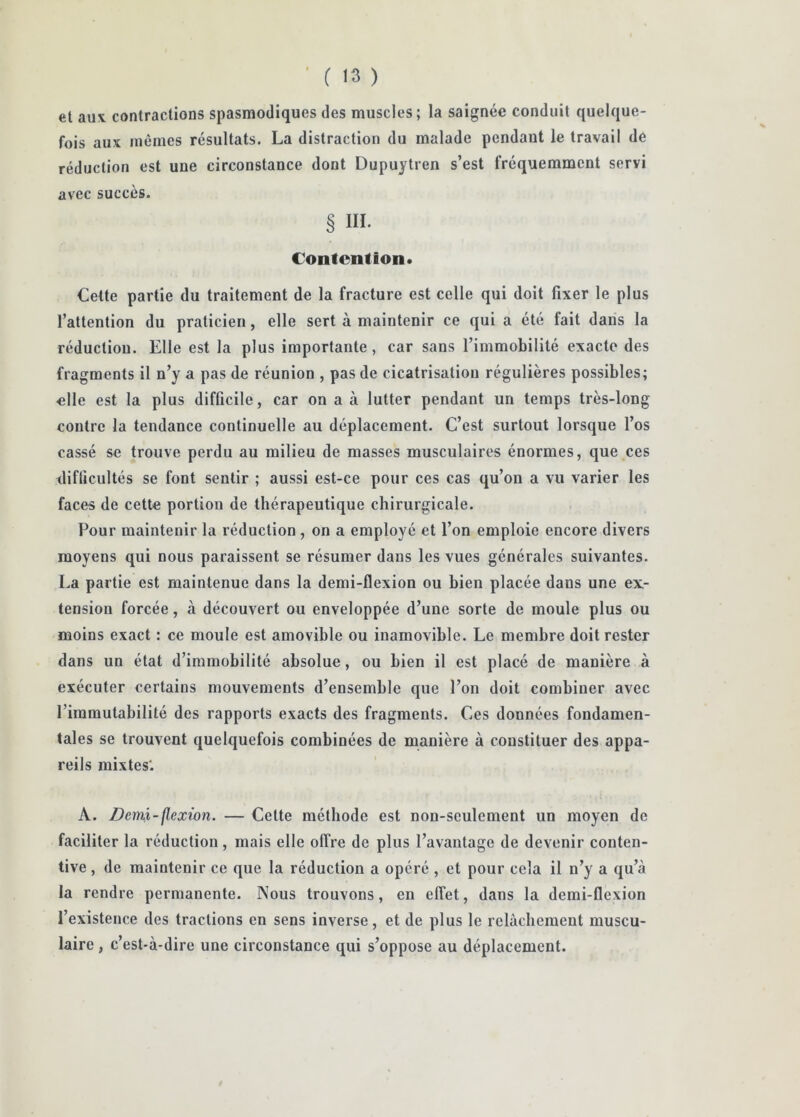 et aux contractions spasmodiques des muscles ; la saignée conduit quelque- fois aux mêmes résultats. La distraction du malade pendant le travail de réduction est une circonstance dont Dupuytren s’est fréquemment servi avec succès. § III. Contention* Cette partie du traitement de la fracture est celle qui doit fixer le plus l’attention du praticien, elle sert à maintenir ce qui a été fait dans la réduction. Elle est la plus importante, car sans l’immobilité exacte des fragments il n’y a pas de réunion , pas de cicatrisation régulières possibles; elle est la plus difficile, car on a à lutter pendant un temps très-long contre la tendance continuelle au déplacement. C’est surtout lorsque l’os cassé se trouve perdu au milieu de masses musculaires énormes, que ces difficultés se font sentir ; aussi est-ce pour ces cas qu’on a vu varier les faces de cette portion de thérapeutique chirurgicale. Pour maintenir la réduction , on a employé et l’on emploie encore divers moyens qui nous paraissent se résumer dans les vues générales suivantes. La partie est maintenue dans la demi-flexion ou bien placée dans une ex- tension forcée, à découvert ou enveloppée d’une sorte de moule plus ou moins exact : ce moule est amovible ou inamovible. Le membre doit rester dans un état d’immobilité absolue, ou bien il est placé de manière à exécuter certains mouvements d’ensemble que l’on doit combiner avec l’immutabilité des rapports exacts des fragments. Ces données fondamen- tales se trouvent quelquefois combinées de manière à constituer des appa- reils mixtes*. A. Demi-flexion. — Cette méthode est non-seulement un moyen de faciliter la réduction, mais elle offre de plus l’avantage de devenir conten- tive , de maintenir ce que la réduction a opéré , et pour cela il n’y a qu’à la rendre permanente. Nous trouvons, en effet, dans la demi-flexion l’existence des tractions en sens inverse, et de plus le relâchement muscu- laire , c’est-à-dire une circonstance qui s’oppose au déplacement.